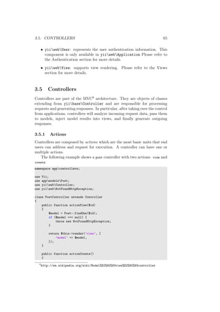 3.5. CONTROLLERS 65
• yiiwebUser: represents the user authentication information. This
component is only available in yiiwebApplication Please refer to
the Authentication section for more details.
• yiiwebView: supports view rendering. Please refer to the Views
section for more details.
3.5 Controllers
Controllers are part of the MVC8 architecture. They are objects of classes
extending from yiibaseController and are responsible for processing
requests and generating responses. In particular, after taking over the control
from applications, controllers will analyze incoming request data, pass them
to models, inject model results into views, and ﬁnally generate outgoing
responses.
3.5.1 Actions
Controllers are composed by actions which are the most basic units that end
users can address and request for execution. A controller can have one or
multiple actions.
The following example shows a post controller with two actions: view and
create:
namespace appcontrollers;
use Yii;
use appmodelsPost;
use yiiwebController;
use yiiwebNotFoundHttpException;
class PostController extends Controller
{
public function actionView($id)
{
$model = Post::findOne($id);
if ($model === null) {
throw new NotFoundHttpException;
}
return $this->render(’view’, [
’model’ => $model,
]);
}
public function actionCreate()
{
8
http://en.wikipedia.org/wiki/Model%E2%80%93view%E2%80%93controller
 