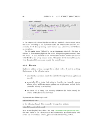 66 CHAPTER 3. APPLICATION STRUCTURE
$model = new Post;
if ($model->load(Yii::$app->request->post()) && $model->save()) {
return $this->redirect([’view’, ’id’ => $model->id]);
} else {
return $this->render(’create’, [
’model’ => $model,
]);
}
}
}
In the view action (deﬁned by the actionView() method), the code ﬁrst loads
the model according to the requested model ID; If the model is loaded suc-
cessfully, it will display it using a view named view. Otherwise, it will throw
an exception.
In the create action (deﬁned by the actionCreate() method), the code is
similar. It ﬁrst tries to populate the model using the request data and save
the model. If both succeed it will redirect the browser to the view action
with the ID of the newly created model. Otherwise it will display the create
view through which users can provide the needed input.
3.5.2 Routes
End users address actions through the so-called routes. A route is a string
that consists of the following parts:
• a module ID: this exists only if the controller belongs to a non-application
module;
• a controller ID: a string that uniquely identiﬁes the controller among
all controllers within the same application (or the same module if the
controller belongs to a module);
• an action ID: a string that uniquely identiﬁes the action among all
actions within the same controller.
Routes take the following format:
ControllerID/ActionID
or the following format if the controller belongs to a module:
ModuleID/ControllerID/ActionID
So if a user requests with the URL http://hostname/index.php?r=site/index,
the index action in the site controller will be executed. For more details how
routes are resolved into actions, please refer to the Routing section.
 