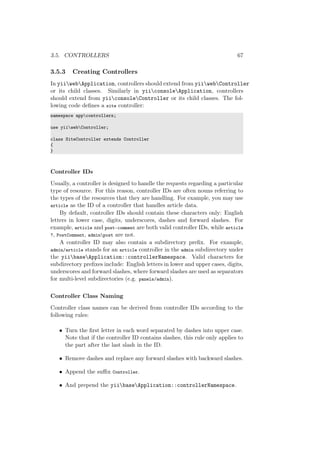 3.5. CONTROLLERS 67
3.5.3 Creating Controllers
In yiiwebApplication, controllers should extend from yiiwebController
or its child classes. Similarly in yiiconsoleApplication, controllers
should extend from yiiconsoleController or its child classes. The fol-
lowing code deﬁnes a site controller:
namespace appcontrollers;
use yiiwebController;
class SiteController extends Controller
{
}
Controller IDs
Usually, a controller is designed to handle the requests regarding a particular
type of resource. For this reason, controller IDs are often nouns referring to
the types of the resources that they are handling. For example, you may use
article as the ID of a controller that handles article data.
By default, controller IDs should contain these characters only: English
letters in lower case, digits, underscores, dashes and forward slashes. For
example, article and post-comment are both valid controller IDs, while article
?, PostComment, adminpost are not.
A controller ID may also contain a subdirectory preﬁx. For example,
admin/article stands for an article controller in the admin subdirectory under
the yiibaseApplication::controllerNamespace. Valid characters for
subdirectory preﬁxes include: English letters in lower and upper cases, digits,
underscores and forward slashes, where forward slashes are used as separators
for multi-level subdirectories (e.g. panels/admin).
Controller Class Naming
Controller class names can be derived from controller IDs according to the
following rules:
• Turn the ﬁrst letter in each word separated by dashes into upper case.
Note that if the controller ID contains slashes, this rule only applies to
the part after the last slash in the ID.
• Remove dashes and replace any forward slashes with backward slashes.
• Append the suﬃx Controller.
• And prepend the yiibaseApplication::controllerNamespace.
 