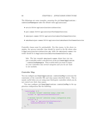 68 CHAPTER 3. APPLICATION STRUCTURE
The followings are some examples, assuming the yiibaseApplication::
controllerNamespace takes the default value appcontrollers:
• article derives appcontrollersArticleController;
• post-comment derives appcontrollersPostCommentController;
• admin/post-comment derives appcontrollersadminPostCommentController;
• adminPanels/post-comment derives appcontrollersadminPanelsPostCommentController
.
Controller classes must be autoloadable. For this reason, in the above ex-
amples, the article controller class should be saved in the ﬁle whose alias
is @app/controllers/ArticleController.php; while the admin/post2-comment con-
troller should be in @app/controllers/admin/Post2CommentController.php.
Info: The last example admin/post2-comment shows how you can
put a controller under a sub-directory of the yiibaseApplication
::controllerNamespace. This is useful when you want to organ-
ize your controllers into several categories and you do not want
to use modules.
Controller Map
You can conﬁgure yiibaseApplication::controllerMap to overcome the
constraints of the controller IDs and class names described above. This is
mainly useful when you are using some third-party controllers which you do
not control over their class names.
You may conﬁgure yiibaseApplication::controllerMap in the ap-
plication conﬁguration like the following:
[
’controllerMap’ => [
// declares "account" controller using a class name
’account’ => ’appcontrollersUserController’,
// declares "article" controller using a configuration array
’article’ => [
’class’ => ’appcontrollersPostController’,
’enableCsrfValidation’ => false,
],
],
]
 