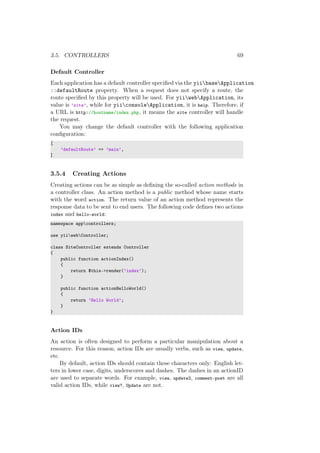 3.5. CONTROLLERS 69
Default Controller
Each application has a default controller speciﬁed via the yiibaseApplication
::defaultRoute property. When a request does not specify a route, the
route speciﬁed by this property will be used. For yiiwebApplication, its
value is ’site’, while for yiiconsoleApplication, it is help. Therefore, if
a URL is http://hostname/index.php, it means the site controller will handle
the request.
You may change the default controller with the following application
conﬁguration:
[
’defaultRoute’ => ’main’,
]
3.5.4 Creating Actions
Creating actions can be as simple as deﬁning the so-called action methods in
a controller class. An action method is a public method whose name starts
with the word action. The return value of an action method represents the
response data to be sent to end users. The following code deﬁnes two actions
index and hello-world:
namespace appcontrollers;
use yiiwebController;
class SiteController extends Controller
{
public function actionIndex()
{
return $this->render(’index’);
}
public function actionHelloWorld()
{
return ’Hello World’;
}
}
Action IDs
An action is often designed to perform a particular manipulation about a
resource. For this reason, action IDs are usually verbs, such as view, update,
etc.
By default, action IDs should contain these characters only: English let-
ters in lower case, digits, underscores and dashes. The dashes in an actionID
are used to separate words. For example, view, update2, comment-post are all
valid action IDs, while view?, Update are not.
 