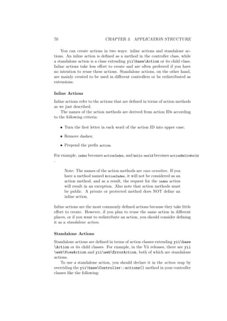 70 CHAPTER 3. APPLICATION STRUCTURE
You can create actions in two ways: inline actions and standalone ac-
tions. An inline action is deﬁned as a method in the controller class, while
a standalone action is a class extending yiibaseAction or its child class.
Inline actions take less eﬀort to create and are often preferred if you have
no intention to reuse these actions. Standalone actions, on the other hand,
are mainly created to be used in diﬀerent controllers or be redistributed as
extensions.
Inline Actions
Inline actions refer to the actions that are deﬁned in terms of action methods
as we just described.
The names of the action methods are derived from action IDs according
to the following criteria:
• Turn the ﬁrst letter in each word of the action ID into upper case;
• Remove dashes;
• Prepend the preﬁx action.
For example, index becomes actionIndex, and hello-world becomes actionHelloWorld
.
Note: The names of the action methods are case-sensitive. If you
have a method named ActionIndex, it will not be considered as an
action method, and as a result, the request for the index action
will result in an exception. Also note that action methods must
be public. A private or protected method does NOT deﬁne an
inline action.
Inline actions are the most commonly deﬁned actions because they take little
eﬀort to create. However, if you plan to reuse the same action in diﬀerent
places, or if you want to redistribute an action, you should consider deﬁning
it as a standalone action.
Standalone Actions
Standalone actions are deﬁned in terms of action classes extending yiibase
Action or its child classes. For example, in the Yii releases, there are yii
webViewAction and yiiwebErrorAction, both of which are standalone
actions.
To use a standalone action, you should declare it in the action map by
overriding the yiibaseController::actions() method in your controller
classes like the following:
 