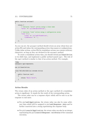 3.5. CONTROLLERS 71
public function actions()
{
return [
// declares "error" action using a class name
’error’ => ’yiiwebErrorAction’,
// declares "view" action using a configuration array
’view’ => [
’class’ => ’yiiwebViewAction’,
’viewPrefix’ => ’’,
],
];
}
As you can see, the actions() method should return an array whose keys are
action IDs and values the corresponding action class names or conﬁgurations.
Unlike inline actions, action IDs for standalone actions can contain arbitrary
characters, as long as they are declared in the actions() method.
To create a standalone action class, you should extend yiibaseAction
or its child class, and implement a public method named run(). The role of
the run() method is similar to that of an action method. For example,
<?php
namespace appcomponents;
use yiibaseAction;
class HelloWorldAction extends Action
{
public function run()
{
return "Hello World";
}
}
Action Results
The return value of an action method or the run() method of a standalone
action is signiﬁcant. It stands for the result of the corresponding action.
The return value can be a response object which will be sent to as the
response to end users.
• For yiiwebApplication, the return value can also be some arbit-
rary data which will be assigned to yiiwebResponse::data and be
further converted into a string representing the response body.
• For yiiconsoleApplication, the return value can also be an integer
representing the yiiconsoleResponse::exitStatus of the command
execution.
 