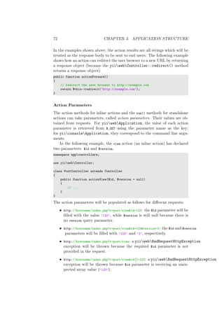 72 CHAPTER 3. APPLICATION STRUCTURE
In the examples shown above, the action results are all strings which will be
treated as the response body to be sent to end users. The following example
shows how an action can redirect the user browser to a new URL by returning
a response object (because the yiiwebController::redirect() method
returns a response object):
public function actionForward()
{
// redirect the user browser to http://example.com
return $this->redirect(’http://example.com’);
}
Action Parameters
The action methods for inline actions and the run() methods for standalone
actions can take parameters, called action parameters. Their values are ob-
tained from requests. For yiiwebApplication, the value of each action
parameter is retrieved from $_GET using the parameter name as the key;
for yiiconsoleApplication, they correspond to the command line argu-
ments.
In the following example, the view action (an inline action) has declared
two parameters: $id and $version.
namespace appcontrollers;
use yiiwebController;
class PostController extends Controller
{
public function actionView($id, $version = null)
{
// ...
}
}
The action parameters will be populated as follows for diﬀerent requests:
• http://hostname/index.php?r=post/view&id=123: the $id parameter will be
ﬁlled with the value ’123’, while $version is still null because there is
no version query parameter.
• http://hostname/index.php?r=post/view&id=123&version=2: the $id and $version
parameters will be ﬁlled with ’123’ and ’2’, respectively.
• http://hostname/index.php?r=post/view: a yiiwebBadRequestHttpException
exception will be thrown because the required $id parameter is not
provided in the request.
• http://hostname/index.php?r=post/view&id[]=123: a yiiwebBadRequestHttpException
exception will be thrown because $id parameter is receiving an unex-
pected array value [’123’].
 