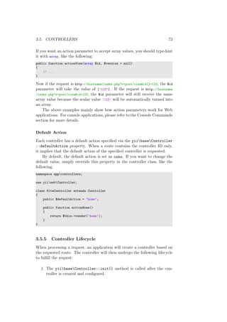 3.5. CONTROLLERS 73
If you want an action parameter to accept array values, you should type-hint
it with array, like the following:
public function actionView(array $id, $version = null)
{
// ...
}
Now if the request is http://hostname/index.php?r=post/view&id[]=123, the $id
parameter will take the value of [’123’]. If the request is http://hostname
/index.php?r=post/view&id=123, the $id parameter will still receive the same
array value because the scalar value ’123’ will be automatically turned into
an array.
The above examples mainly show how action parameters work for Web
applications. For console applications, please refer to the Console Commands
section for more details.
Default Action
Each controller has a default action speciﬁed via the yiibaseController
::defaultAction property. When a route contains the controller ID only,
it implies that the default action of the speciﬁed controller is requested.
By default, the default action is set as index. If you want to change the
default value, simply override this property in the controller class, like the
following:
namespace appcontrollers;
use yiiwebController;
class SiteController extends Controller
{
public $defaultAction = ’home’;
public function actionHome()
{
return $this->render(’home’);
}
}
3.5.5 Controller Lifecycle
When processing a request, an application will create a controller based on
the requested route. The controller will then undergo the following lifecycle
to fulﬁll the request:
1. The yiibaseController::init() method is called after the con-
troller is created and conﬁgured.
 