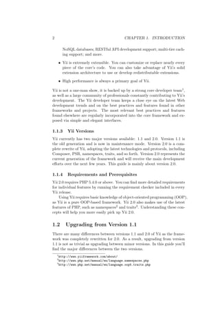 2 CHAPTER 1. INTRODUCTION
NoSQL databases; RESTful API development support; multi-tier cach-
ing support; and more.
• Yii is extremely extensible. You can customize or replace nearly every
piece of the core’s code. You can also take advantage of Yii’s solid
extension architecture to use or develop redistributable extensions.
• High performance is always a primary goal of Yii.
Yii is not a one-man show, it is backed up by a strong core developer team1,
as well as a large community of professionals constantly contributing to Yii’s
development. The Yii developer team keeps a close eye on the latest Web
development trends and on the best practices and features found in other
frameworks and projects. The most relevant best practices and features
found elsewhere are regularly incorporated into the core framework and ex-
posed via simple and elegant interfaces.
1.1.3 Yii Versions
Yii currently has two major versions available: 1.1 and 2.0. Version 1.1 is
the old generation and is now in maintenance mode. Version 2.0 is a com-
plete rewrite of Yii, adopting the latest technologies and protocols, including
Composer, PSR, namespaces, traits, and so forth. Version 2.0 represents the
current generation of the framework and will receive the main development
eﬀorts over the next few years. This guide is mainly about version 2.0.
1.1.4 Requirements and Prerequisites
Yii 2.0 requires PHP 5.4.0 or above. You can ﬁnd more detailed requirements
for individual features by running the requirement checker included in every
Yii release.
Using Yii requires basic knowledge of object-oriented programming (OOP),
as Yii is a pure OOP-based framework. Yii 2.0 also makes use of the latest
features of PHP, such as namespaces2 and traits3. Understanding these con-
cepts will help you more easily pick up Yii 2.0.
1.2 Upgrading from Version 1.1
There are many diﬀerences between versions 1.1 and 2.0 of Yii as the frame-
work was completely rewritten for 2.0. As a result, upgrading from version
1.1 is not as trivial as upgrading between minor versions. In this guide you’ll
ﬁnd the major diﬀerences between the two versions.
1
http://www.yiiframework.com/about/
2
http://www.php.net/manual/en/language.namespaces.php
3
http://www.php.net/manual/en/language.oop5.traits.php
 