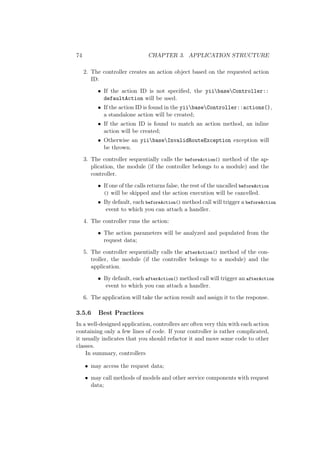74 CHAPTER 3. APPLICATION STRUCTURE
2. The controller creates an action object based on the requested action
ID:
• If the action ID is not speciﬁed, the yiibaseController::
defaultAction will be used.
• If the action ID is found in the yiibaseController::actions(),
a standalone action will be created;
• If the action ID is found to match an action method, an inline
action will be created;
• Otherwise an yiibaseInvalidRouteException exception will
be thrown.
3. The controller sequentially calls the beforeAction() method of the ap-
plication, the module (if the controller belongs to a module) and the
controller.
• If one of the calls returns false, the rest of the uncalled beforeAction
() will be skipped and the action execution will be cancelled.
• By default, each beforeAction() method call will trigger a beforeAction
event to which you can attach a handler.
4. The controller runs the action:
• The action parameters will be analyzed and populated from the
request data;
5. The controller sequentially calls the afterAction() method of the con-
troller, the module (if the controller belongs to a module) and the
application.
• By default, each afterAction() method call will trigger an afterAction
event to which you can attach a handler.
6. The application will take the action result and assign it to the response.
3.5.6 Best Practices
In a well-designed application, controllers are often very thin with each action
containing only a few lines of code. If your controller is rather complicated,
it usually indicates that you should refactor it and move some code to other
classes.
In summary, controllers
• may access the request data;
• may call methods of models and other service components with request
data;
 