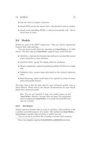3.6. MODELS 75
• may use views to compose responses;
• should NOT process the request data - this should be done in models;
• should avoid embedding HTML or other presentational code - this is
better done in views.
3.6 Models
Models are part of the MVC9 architecture. They are objects representing
business data, rules and logic.
You can create model classes by extending yiibaseModel or its child
classes. The base class yiibaseModel supports many useful features:
• Attributes: represent the business data and can be accessed like normal
object properties or array elements;
• Attribute labels: specify the display labels for attributes;
• Massive assignment: supports populating multiple attributes in a single
step;
• Validation rules: ensures input data based on the declared validation
rules;
• Data Exporting: allows model data to be exported in terms of arrays
with customizable formats.
The Model class is also the base class for more advanced models, such as
Active Record. Please refer to the relevant documentation for more details
about these advanced models.
Info: You are not required to base your model classes on yii
baseModel. However, because there are many Yii components
built to support yiibaseModel, it is usually the preferable base
class for a model.
3.6.1 Attributes
Models represent business data in terms of attributes. Each attribute is like
a publicly accessible property of a model. The method yiibaseModel::
attributes() speciﬁes what attributes a model class has.
You can access an attribute like accessing a normal object property:
9
http://en.wikipedia.org/wiki/Model%E2%80%93view%E2%80%93controller
 