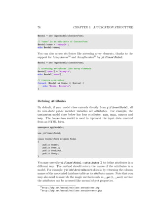 76 CHAPTER 3. APPLICATION STRUCTURE
$model = new appmodelsContactForm;
// "name" is an attribute of ContactForm
$model->name = ’example’;
echo $model->name;
You can also access attributes like accessing array elements, thanks to the
support for ArrayAccess10 and ArrayIterator11 by yiibaseModel:
$model = new appmodelsContactForm;
// accessing attributes like array elements
$model[’name’] = ’example’;
echo $model[’name’];
// iterate attributes
foreach ($model as $name => $value) {
echo "$name: $valuen";
}
Deﬁning Attributes
By default, if your model class extends directly from yiibaseModel, all
its non-static public member variables are attributes. For example, the
ContactForm model class below has four attributes: name, email, subject and
body. The ContactForm model is used to represent the input data received
from an HTML form.
namespace appmodels;
use yiibaseModel;
class ContactForm extends Model
{
public $name;
public $email;
public $subject;
public $body;
}
You may override yiibaseModel::attributes() to deﬁne attributes in a
diﬀerent way. The method should return the names of the attributes in a
model. For example, yiidbActiveRecord does so by returning the column
names of the associated database table as its attribute names. Note that you
may also need to override the magic methods such as __get(), __set() so that
the attributes can be accessed like normal object properties.
10
http://php.net/manual/en/class.arrayaccess.php
11
http://php.net/manual/en/class.arrayiterator.php
 