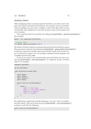 3.6. MODELS 77
Attribute Labels
When displaying values or getting input for attributes, you often need to dis-
play some labels associated with attributes. For example, given an attribute
named firstName, you may want to display a label First Name which is more
user-friendly when displayed to end users in places such as form inputs and
error messages.
You can get the label of an attribute by calling yiibaseModel::getAttributeLabel().
For example,
$model = new appmodelsContactForm;
// displays "Name"
echo $model->getAttributeLabel(’name’);
By default, attribute labels are automatically generated from attribute names.
The generation is done by the method yiibaseModel::generateAttributeLabel().
It will turn camel-case variable names into multiple words with the ﬁrst let-
ter in each word in upper case. For example, username becomes Username, and
firstName becomes First Name.
If you do not want to use automatically generated labels, you may over-
ride yiibaseModel::attributeLabels() to explicitly declare attribute
labels. For example,
namespace appmodels;
use yiibaseModel;
class ContactForm extends Model
{
public $name;
public $email;
public $subject;
public $body;
public function attributeLabels()
{
return [
’name’ => ’Your name’,
’email’ => ’Your email address’,
’subject’ => ’Subject’,
’body’ => ’Content’,
];
}
}
For applications supporting multiple languages, you may want to translate
attribute labels. This can be done in the yiibaseModel::attributeLabels()
method as well, like the following:
public function attributeLabels()
{
 