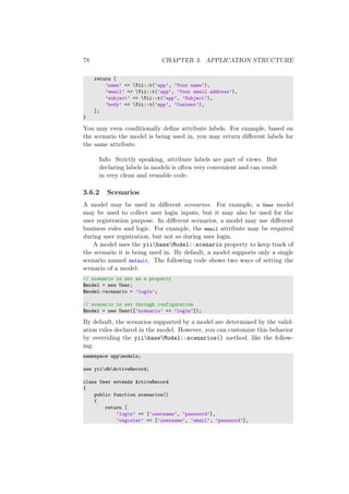78 CHAPTER 3. APPLICATION STRUCTURE
return [
’name’ => Yii::t(’app’, ’Your name’),
’email’ => Yii::t(’app’, ’Your email address’),
’subject’ => Yii::t(’app’, ’Subject’),
’body’ => Yii::t(’app’, ’Content’),
];
}
You may even conditionally deﬁne attribute labels. For example, based on
the scenario the model is being used in, you may return diﬀerent labels for
the same attribute.
Info: Strictly speaking, attribute labels are part of views. But
declaring labels in models is often very convenient and can result
in very clean and reusable code.
3.6.2 Scenarios
A model may be used in diﬀerent scenarios. For example, a User model
may be used to collect user login inputs, but it may also be used for the
user registration purpose. In diﬀerent scenarios, a model may use diﬀerent
business rules and logic. For example, the email attribute may be required
during user registration, but not so during user login.
A model uses the yiibaseModel::scenario property to keep track of
the scenario it is being used in. By default, a model supports only a single
scenario named default. The following code shows two ways of setting the
scenario of a model:
// scenario is set as a property
$model = new User;
$model->scenario = ’login’;
// scenario is set through configuration
$model = new User([’scenario’ => ’login’]);
By default, the scenarios supported by a model are determined by the valid-
ation rules declared in the model. However, you can customize this behavior
by overriding the yiibaseModel::scenarios() method, like the follow-
ing:
namespace appmodels;
use yiidbActiveRecord;
class User extends ActiveRecord
{
public function scenarios()
{
return [
’login’ => [’username’, ’password’],
’register’ => [’username’, ’email’, ’password’],
 