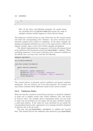 3.6. MODELS 79
];
}
}
Info: In the above and following examples, the model classes
are extending from yiidbActiveRecord because the usage of
multiple scenarios usually happens to Active Record classes.
The scenarios() method returns an array whose keys are the scenario names
and values the corresponding active attributes. An active attribute can be
massively assigned and is subject to validation. In the above example, the
username and password attributes are active in the login scenario; while in the
register scenario, email is also active besides username and password.
The default implementation of scenarios() will return all scenarios found
in the validation rule declaration method yiibaseModel::rules(). When
overriding scenarios(), if you want to introduce new scenarios in addition to
the default ones, you may write code like the following:
namespace appmodels;
use yiidbActiveRecord;
class User extends ActiveRecord
{
public function scenarios()
{
$scenarios = parent::scenarios();
$scenarios[’login’] = [’username’, ’password’];
$scenarios[’register’] = [’username’, ’email’, ’password’];
return $scenarios;
}
}
The scenario feature is primarily used by validation and massive attribute
assignment. You can, however, use it for other purposes. For example, you
may declare attribute labels diﬀerently based on the current scenario.
3.6.3 Validation Rules
When the data for a model is received from end users, it should be validated
to make sure it satisﬁes certain rules (called validation rules, also known
as business rules). For example, given a ContactForm model, you may want
to make sure all attributes are not empty and the email attribute contains
a valid email address. If the values for some attributes do not satisfy the
corresponding business rules, appropriate error messages should be displayed
to help the user to ﬁx the errors.
You may call yiibaseModel::validate() to validate the received
data. The method will use the validation rules declared in yiibaseModel
 