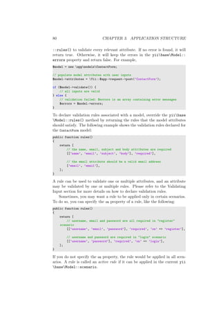 80 CHAPTER 3. APPLICATION STRUCTURE
::rules() to validate every relevant attribute. If no error is found, it will
return true. Otherwise, it will keep the errors in the yiibaseModel::
errors property and return false. For example,
$model = new appmodelsContactForm;
// populate model attributes with user inputs
$model->attributes = Yii::$app->request->post(’ContactForm’);
if ($model->validate()) {
// all inputs are valid
} else {
// validation failed: $errors is an array containing error messages
$errors = $model->errors;
}
To declare validation rules associated with a model, override the yiibase
Model::rules() method by returning the rules that the model attributes
should satisfy. The following example shows the validation rules declared for
the ContactForm model:
public function rules()
{
return [
// the name, email, subject and body attributes are required
[[’name’, ’email’, ’subject’, ’body’], ’required’],
// the email attribute should be a valid email address
[’email’, ’email’],
];
}
A rule can be used to validate one or multiple attributes, and an attribute
may be validated by one or multiple rules. Please refer to the Validating
Input section for more details on how to declare validation rules.
Sometimes, you may want a rule to be applied only in certain scenarios.
To do so, you can specify the on property of a rule, like the following:
public function rules()
{
return [
// username, email and password are all required in "register"
scenario
[[’username’, ’email’, ’password’], ’required’, ’on’ => ’register’],
// username and password are required in "login" scenario
[[’username’, ’password’], ’required’, ’on’ => ’login’],
];
}
If you do not specify the on property, the rule would be applied in all scen-
arios. A rule is called an active rule if it can be applied in the current yii
baseModel::scenario.
 