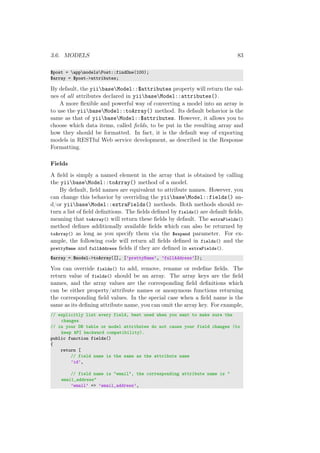 3.6. MODELS 83
$post = appmodelsPost::findOne(100);
$array = $post->attributes;
By default, the yiibaseModel::$attributes property will return the val-
ues of all attributes declared in yiibaseModel::attributes().
A more ﬂexible and powerful way of converting a model into an array is
to use the yiibaseModel::toArray() method. Its default behavior is the
same as that of yiibaseModel::$attributes. However, it allows you to
choose which data items, called ﬁelds, to be put in the resulting array and
how they should be formatted. In fact, it is the default way of exporting
models in RESTful Web service development, as described in the Response
Formatting.
Fields
A ﬁeld is simply a named element in the array that is obtained by calling
the yiibaseModel::toArray() method of a model.
By default, ﬁeld names are equivalent to attribute names. However, you
can change this behavior by overriding the yiibaseModel::fields() an-
d/or yiibaseModel::extraFields() methods. Both methods should re-
turn a list of ﬁeld deﬁnitions. The ﬁelds deﬁned by fields() are default ﬁelds,
meaning that toArray() will return these ﬁelds by default. The extraFields()
method deﬁnes additionally available ﬁelds which can also be returned by
toArray() as long as you specify them via the $expand parameter. For ex-
ample, the following code will return all ﬁelds deﬁned in fields() and the
prettyName and fullAddress ﬁelds if they are deﬁned in extraFields().
$array = $model->toArray([], [’prettyName’, ’fullAddress’]);
You can override fields() to add, remove, rename or redeﬁne ﬁelds. The
return value of fields() should be an array. The array keys are the ﬁeld
names, and the array values are the corresponding ﬁeld deﬁnitions which
can be either property/attribute names or anonymous functions returning
the corresponding ﬁeld values. In the special case when a ﬁeld name is the
same as its deﬁning attribute name, you can omit the array key. For example,
// explicitly list every field, best used when you want to make sure the
changes
// in your DB table or model attributes do not cause your field changes (to
keep API backward compatibility).
public function fields()
{
return [
// field name is the same as the attribute name
’id’,
// field name is "email", the corresponding attribute name is "
email_address"
’email’ => ’email_address’,
 