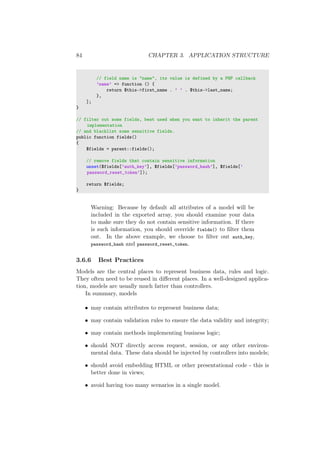 84 CHAPTER 3. APPLICATION STRUCTURE
// field name is "name", its value is defined by a PHP callback
’name’ => function () {
return $this->first_name . ’ ’ . $this->last_name;
},
];
}
// filter out some fields, best used when you want to inherit the parent
implementation
// and blacklist some sensitive fields.
public function fields()
{
$fields = parent::fields();
// remove fields that contain sensitive information
unset($fields[’auth_key’], $fields[’password_hash’], $fields[’
password_reset_token’]);
return $fields;
}
Warning: Because by default all attributes of a model will be
included in the exported array, you should examine your data
to make sure they do not contain sensitive information. If there
is such information, you should override fields() to ﬁlter them
out. In the above example, we choose to ﬁlter out auth_key,
password_hash and password_reset_token.
3.6.6 Best Practices
Models are the central places to represent business data, rules and logic.
They often need to be reused in diﬀerent places. In a well-designed applica-
tion, models are usually much fatter than controllers.
In summary, models
• may contain attributes to represent business data;
• may contain validation rules to ensure the data validity and integrity;
• may contain methods implementing business logic;
• should NOT directly access request, session, or any other environ-
mental data. These data should be injected by controllers into models;
• should avoid embedding HTML or other presentational code - this is
better done in views;
• avoid having too many scenarios in a single model.
 