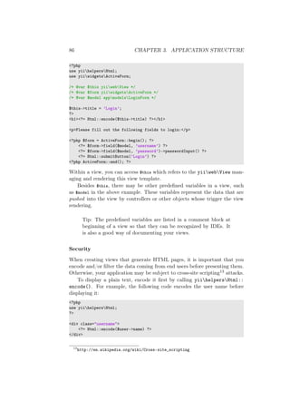 86 CHAPTER 3. APPLICATION STRUCTURE
<?php
use yiihelpersHtml;
use yiiwidgetsActiveForm;
/* @var $this yiiwebView */
/* @var $form yiiwidgetsActiveForm */
/* @var $model appmodelsLoginForm */
$this->title = ’Login’;
?>
<h1><?= Html::encode($this->title) ?></h1>
<p>Please fill out the following fields to login:</p>
<?php $form = ActiveForm::begin(); ?>
<?= $form->field($model, ’username’) ?>
<?= $form->field($model, ’password’)->passwordInput() ?>
<?= Html::submitButton(’Login’) ?>
<?php ActiveForm::end(); ?>
Within a view, you can access $this which refers to the yiiwebView man-
aging and rendering this view template.
Besides $this, there may be other predeﬁned variables in a view, such
as $model in the above example. These variables represent the data that are
pushed into the view by controllers or other objects whose trigger the view
rendering.
Tip: The predeﬁned variables are listed in a comment block at
beginning of a view so that they can be recognized by IDEs. It
is also a good way of documenting your views.
Security
When creating views that generate HTML pages, it is important that you
encode and/or ﬁlter the data coming from end users before presenting them.
Otherwise, your application may be subject to cross-site scripting13 attacks.
To display a plain text, encode it ﬁrst by calling yiihelpersHtml::
encode(). For example, the following code encodes the user name before
displaying it:
<?php
use yiihelpersHtml;
?>
<div class="username">
<?= Html::encode($user->name) ?>
</div>
13
http://en.wikipedia.org/wiki/Cross-site_scripting
 