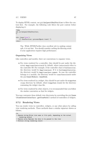3.7. VIEWS 87
To display HTML content, use yiihelpersHtmlPurifier to ﬁlter the con-
tent ﬁrst. For example, the following code ﬁlters the post content before
displaying it:
<?php
use yiihelpersHtmlPurifier;
?>
<div class="post">
<?= HtmlPurifier::process($post->text) ?>
</div>
Tip: While HTMLPuriﬁer does excellent job in making output
safe, it is not fast. You should consider caching the ﬁltering result
if your application requires high performance.
Organizing Views
Like controllers and models, there are conventions to organize views.
• For views rendered by a controller, they should be put under the dir-
ectory @app/views/ControllerID by default, where ControllerID refers to
the controller ID. For example, if the controller class is PostController,
the directory would be @app/views/post; If it is PostCommentController,
the directory would be @app/views/post-comment. In case the controller
belongs to a module, the directory would be views/ControllerID under
the yiibaseModule::basePath.
• For views rendered in a widget, they should be put under the WidgetPath
/views directory by default, where WidgetPath stands for the directory
containing the widget class ﬁle.
• For views rendered by other objects, it is recommended that you follow
the similar convention as that for widgets.
You may customize these default view directories by overriding the yiibase
ViewContextInterface::getViewPath() method of controllers or widgets.
3.7.2 Rendering Views
You can render views in controllers, widgets, or any other places by calling
view rendering methods. These methods share a similar signature shown as
follows,
/**
* @param string $view view name or file path, depending on the actual
rendering method
* @param array $params the data to be passed to the view
* @return string rendering result
 