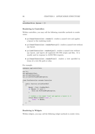 88 CHAPTER 3. APPLICATION STRUCTURE
*/
methodName($view, $params = [])
Rendering in Controllers
Within controllers, you may call the following controller methods to render
views:
• yiibaseController::render(): renders a named view and applies
a layout to the rendering result.
• yiibaseController::renderPartial(): renders a named view without
any layout.
• yiiwebController::renderAjax(): renders a named view without
any layout, and injects all registered JS/CSS scripts and ﬁles. It is
usually used in response to AJAX Web requests.
• yiibaseController::renderFile(): renders a view speciﬁed in
terms of a view ﬁle path or alias.
For example,
namespace appcontrollers;
use Yii;
use appmodelsPost;
use yiiwebController;
use yiiwebNotFoundHttpException;
class PostController extends Controller
{
public function actionView($id)
{
$model = Post::findOne($id);
if ($model === null) {
throw new NotFoundHttpException;
}
// renders a view named "view" and applies a layout to it
return $this->render(’view’, [
’model’ => $model,
]);
}
}
Rendering in Widgets
Within widgets, you may call the following widget methods to render views.
 