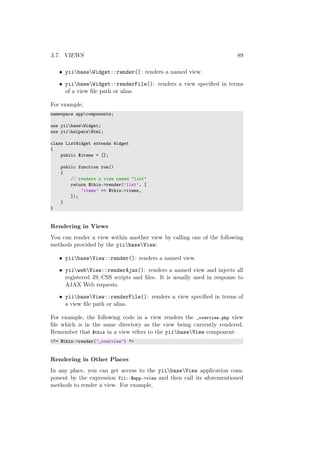 3.7. VIEWS 89
• yiibaseWidget::render(): renders a named view.
• yiibaseWidget::renderFile(): renders a view speciﬁed in terms
of a view ﬁle path or alias.
For example,
namespace appcomponents;
use yiibaseWidget;
use yiihelpersHtml;
class ListWidget extends Widget
{
public $items = [];
public function run()
{
// renders a view named "list"
return $this->render(’list’, [
’items’ => $this->items,
]);
}
}
Rendering in Views
You can render a view within another view by calling one of the following
methods provided by the yiibaseView:
• yiibaseView::render(): renders a named view.
• yiiwebView::renderAjax(): renders a named view and injects all
registered JS/CSS scripts and ﬁles. It is usually used in response to
AJAX Web requests.
• yiibaseView::renderFile(): renders a view speciﬁed in terms of
a view ﬁle path or alias.
For example, the following code in a view renders the _overview.php view
ﬁle which is in the same directory as the view being currently rendered.
Remember that $this in a view refers to the yiibaseView component:
<?= $this->render(’_overview’) ?>
Rendering in Other Places
In any place, you can get access to the yiibaseView application com-
ponent by the expression Yii::$app->view and then call its aforementioned
methods to render a view. For example,
 