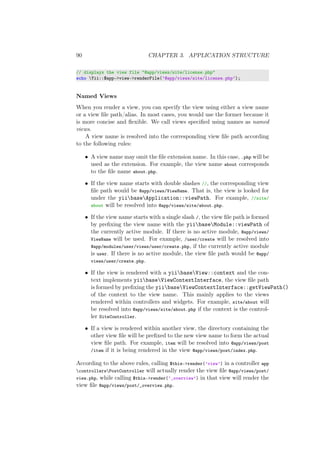 90 CHAPTER 3. APPLICATION STRUCTURE
// displays the view file "@app/views/site/license.php"
echo Yii::$app->view->renderFile(’@app/views/site/license.php’);
Named Views
When you render a view, you can specify the view using either a view name
or a view ﬁle path/alias. In most cases, you would use the former because it
is more concise and ﬂexible. We call views speciﬁed using names as named
views.
A view name is resolved into the corresponding view ﬁle path according
to the following rules:
• A view name may omit the ﬁle extension name. In this case, .php will be
used as the extension. For example, the view name about corresponds
to the ﬁle name about.php.
• If the view name starts with double slashes //, the corresponding view
ﬁle path would be @app/views/ViewName. That is, the view is looked for
under the yiibaseApplication::viewPath. For example, //site/
about will be resolved into @app/views/site/about.php.
• If the view name starts with a single slash /, the view ﬁle path is formed
by preﬁxing the view name with the yiibaseModule::viewPath of
the currently active module. If there is no active module, @app/views/
ViewName will be used. For example, /user/create will be resolved into
@app/modules/user/views/user/create.php, if the currently active module
is user. If there is no active module, the view ﬁle path would be @app/
views/user/create.php.
• If the view is rendered with a yiibaseView::context and the con-
text implements yiibaseViewContextInterface, the view ﬁle path
is formed by preﬁxing the yiibaseViewContextInterface::getViewPath()
of the context to the view name. This mainly applies to the views
rendered within controllers and widgets. For example, site/about will
be resolved into @app/views/site/about.php if the context is the control-
ler SiteController.
• If a view is rendered within another view, the directory containing the
other view ﬁle will be preﬁxed to the new view name to form the actual
view ﬁle path. For example, item will be resolved into @app/views/post
/item if it is being rendered in the view @app/views/post/index.php.
According to the above rules, calling $this->render(’view’) in a controller app
controllersPostController will actually render the view ﬁle @app/views/post/
view.php, while calling $this->render(’_overview’) in that view will render the
view ﬁle @app/views/post/_overview.php.
 
