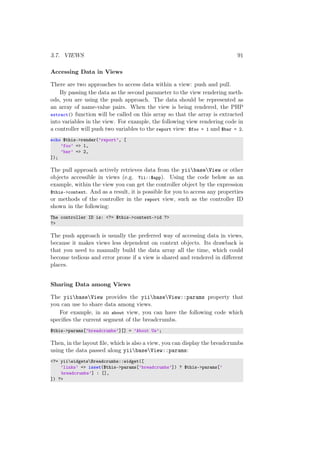3.7. VIEWS 91
Accessing Data in Views
There are two approaches to access data within a view: push and pull.
By passing the data as the second parameter to the view rendering meth-
ods, you are using the push approach. The data should be represented as
an array of name-value pairs. When the view is being rendered, the PHP
extract() function will be called on this array so that the array is extracted
into variables in the view. For example, the following view rendering code in
a controller will push two variables to the report view: $foo = 1 and $bar = 2.
echo $this->render(’report’, [
’foo’ => 1,
’bar’ => 2,
]);
The pull approach actively retrieves data from the yiibaseView or other
objects accessible in views (e.g. Yii::$app). Using the code below as an
example, within the view you can get the controller object by the expression
$this->context. And as a result, it is possible for you to access any properties
or methods of the controller in the report view, such as the controller ID
shown in the following:
The controller ID is: <?= $this->context->id ?>
?>
The push approach is usually the preferred way of accessing data in views,
because it makes views less dependent on context objects. Its drawback is
that you need to manually build the data array all the time, which could
become tedious and error prone if a view is shared and rendered in diﬀerent
places.
Sharing Data among Views
The yiibaseView provides the yiibaseView::params property that
you can use to share data among views.
For example, in an about view, you can have the following code which
speciﬁes the current segment of the breadcrumbs.
$this->params[’breadcrumbs’][] = ’About Us’;
Then, in the layout ﬁle, which is also a view, you can display the breadcrumbs
using the data passed along yiibaseView::params:
<?= yiiwidgetsBreadcrumbs::widget([
’links’ => isset($this->params[’breadcrumbs’]) ? $this->params[’
breadcrumbs’] : [],
]) ?>
 
