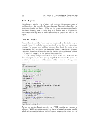 92 CHAPTER 3. APPLICATION STRUCTURE
3.7.3 Layouts
Layouts are a special type of views that represent the common parts of
multiple views. For example, the pages for most Web applications share the
same page header and footer. While you can repeat the same page header
and footer in every view, a better way is to do this once in a layout and
embed the rendering result of a content view at an appropriate place in the
layout.
Creating Layouts
Because layouts are also views, they can be created in the similar way as
normal views. By default, layouts are stored in the directory @app/views/
layouts. For layouts used within a module, they should be stored in the
views/layouts directory under the yiibaseModule::basePath. You may
customize the default layout directory by conﬁguring the yiibaseModule
::layoutPath property of the application or modules.
The following example shows how a layout looks like. Note that for
illustrative purpose, we have greatly simpliﬁed the code in the layout. In
practice, you may want to add more content to it, such as head tags, main
menu, etc.
<?php
use yiihelpersHtml;
/* @var $this yiiwebView */
/* @var $content string */
?>
<?php $this->beginPage() ?>
<!DOCTYPE html>
<html lang="en">
<head>
<meta charset="UTF-8"/>
<?= Html::csrfMetaTags() ?>
<title><?= Html::encode($this->title) ?></title>
<?php $this->head() ?>
</head>
<body>
<?php $this->beginBody() ?>
<header>My Company</header>
<?= $content ?>
<footer>&copy; 2014 by My Company</footer>
<?php $this->endBody() ?>
</body>
</html>
<?php $this->endPage() ?>
As you can see, the layout generates the HTML tags that are common to
all pages. Within the <body> section, the layout echoes the $content variable
which represents the rendering result of content views and is pushed into the
 
