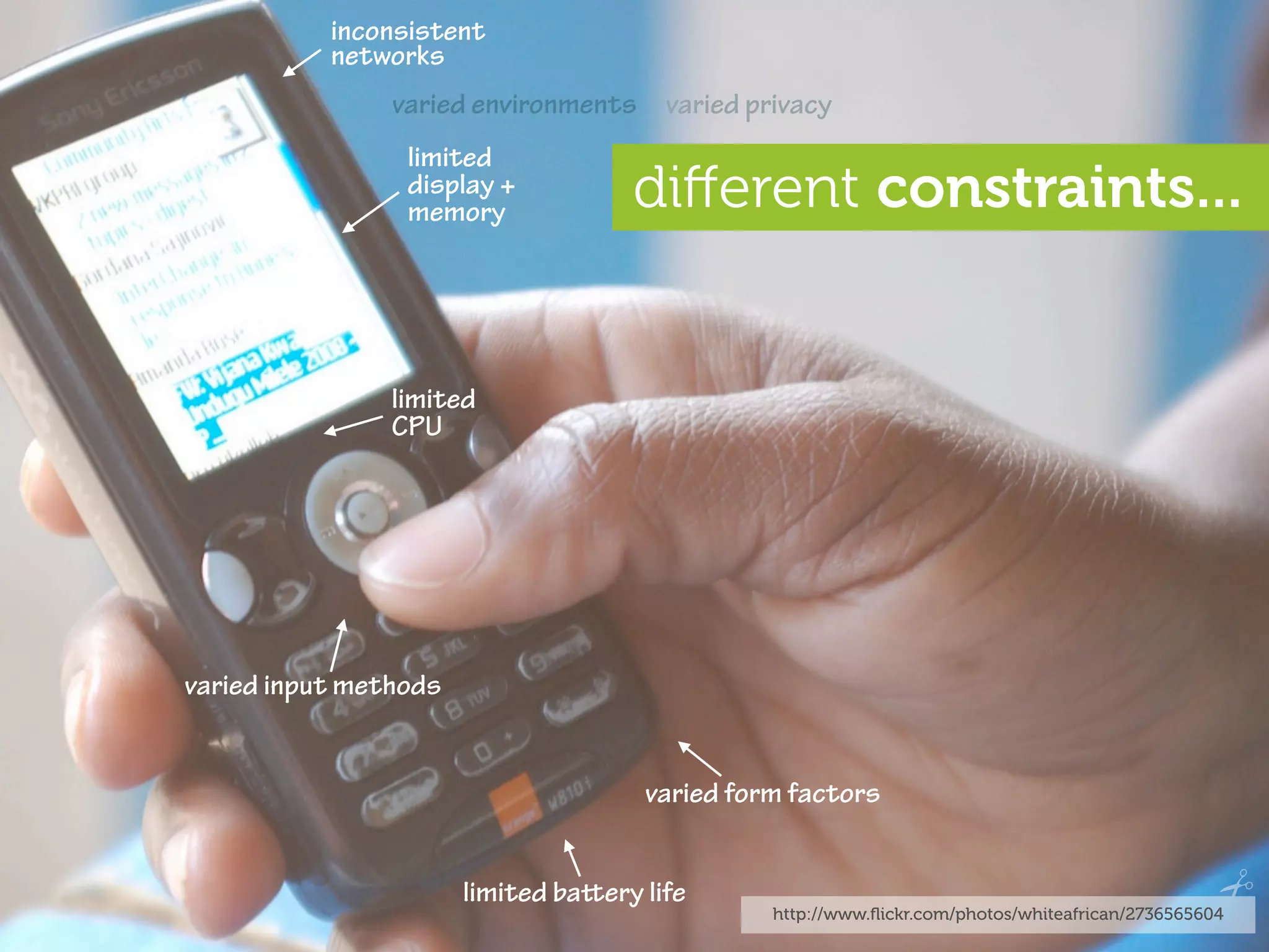 inconsistent
           networks
                varied environments varied privacy
                 limited
                 display +
                 memory              diﬀerent constraints...


                limited
                CPU




varied input methods


                                      varied form factors


                       limited baery life
                                                http://www.ﬂickr.com/photos/whiteafrican/2736565604
 