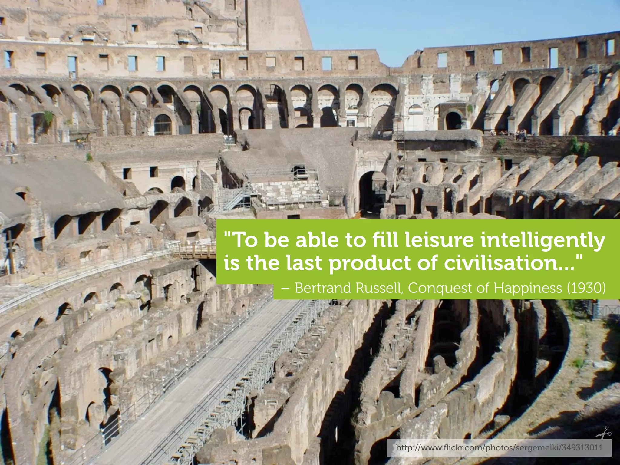 "To be able to ﬁll leisure intelligently
is the last product of civilisation..."
     – Bertrand Russell, Conquest of Happiness (1930)




                      http://www.ﬂickr.com/photos/sergemelki/349313011
 