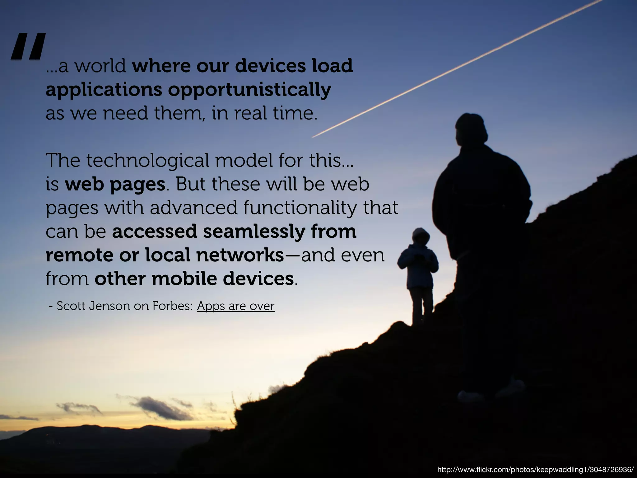 “
...a world where our devices load
applications opportunistically
as we need them, in real time.

The technological model for this...
is web pages. But these will be web
pages with advanced functionality that
can be accessed seamlessly from
remote or local networks—and even
from other mobile devices.
- Scott Jenson on Forbes: Apps are over




                                          http://www.ﬂickr.com/photos/keepwaddling1/3048726936/
 