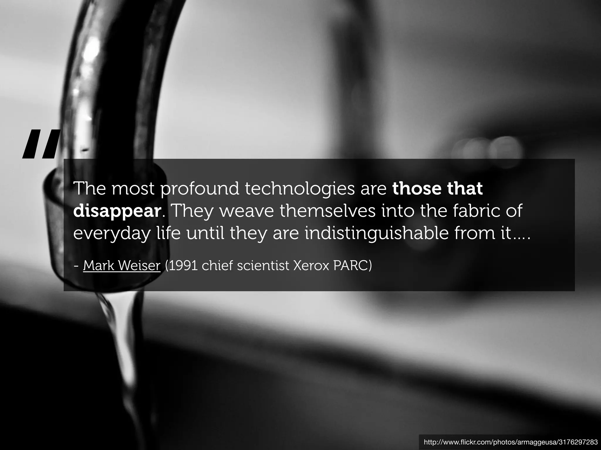 “   The most profound technologies are those that
    disappear. They weave themselves into the fabric of
    everyday life until they are indistinguishable from it….
    - Mark Weiser (1991 chief scientist Xerox PARC)




                                                      http://www.ﬂickr.com/photos/armaggeusa/3176297283
 