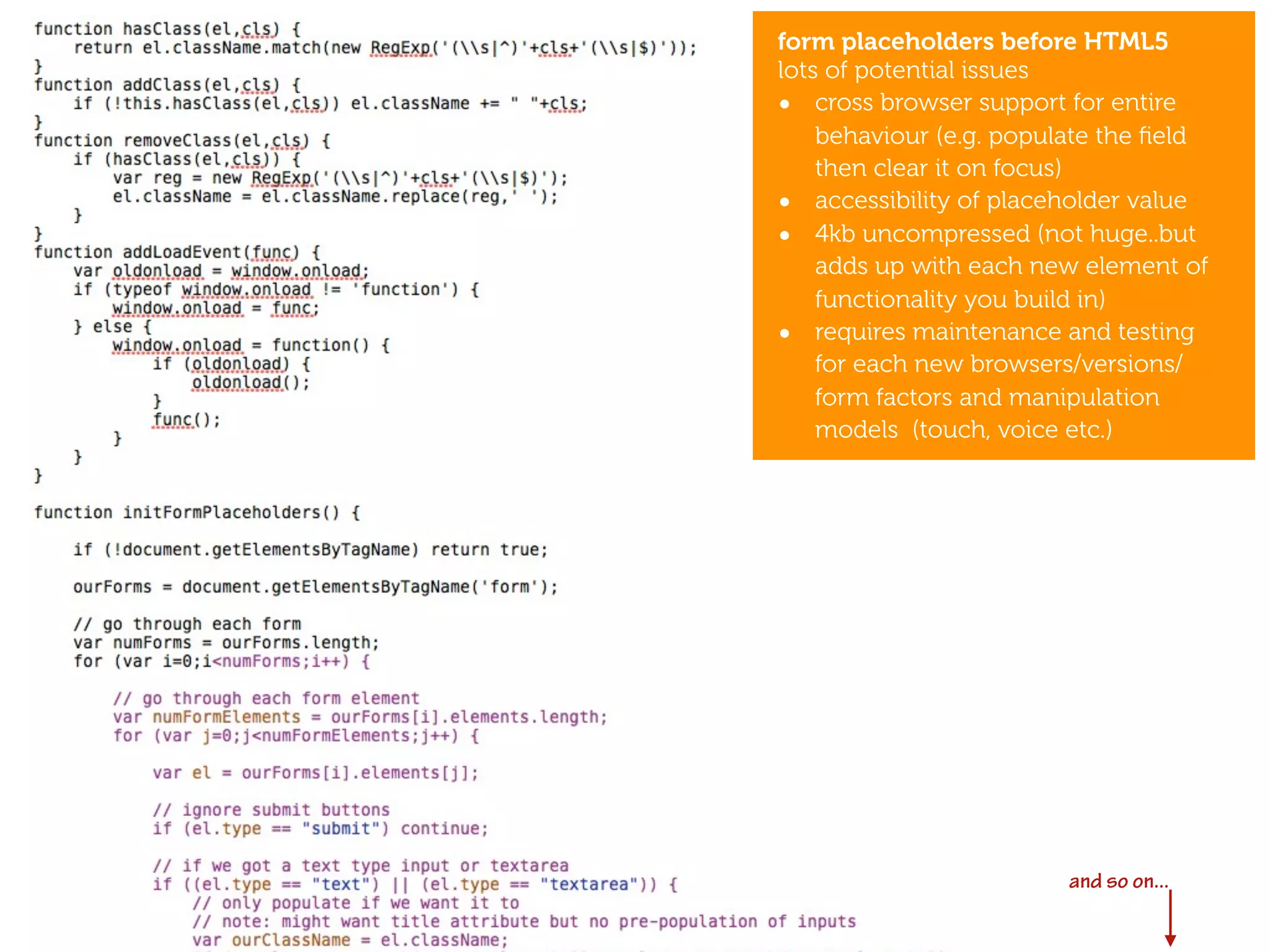 form placeholders before HTML5
lots of potential issues
• cross browser support for entire
    behaviour (e.g. populate the ﬁeld
    then clear it on focus)
• accessibility of placeholder value
• 4kb uncompressed (not huge..but
    adds up with each new element of
    functionality you build in)
• requires maintenance and testing
    for each new browsers/versions/
    form factors and manipulation
    models (touch, voice etc.)




                   after CSS3
                   and HTML5



                         and so on...
 