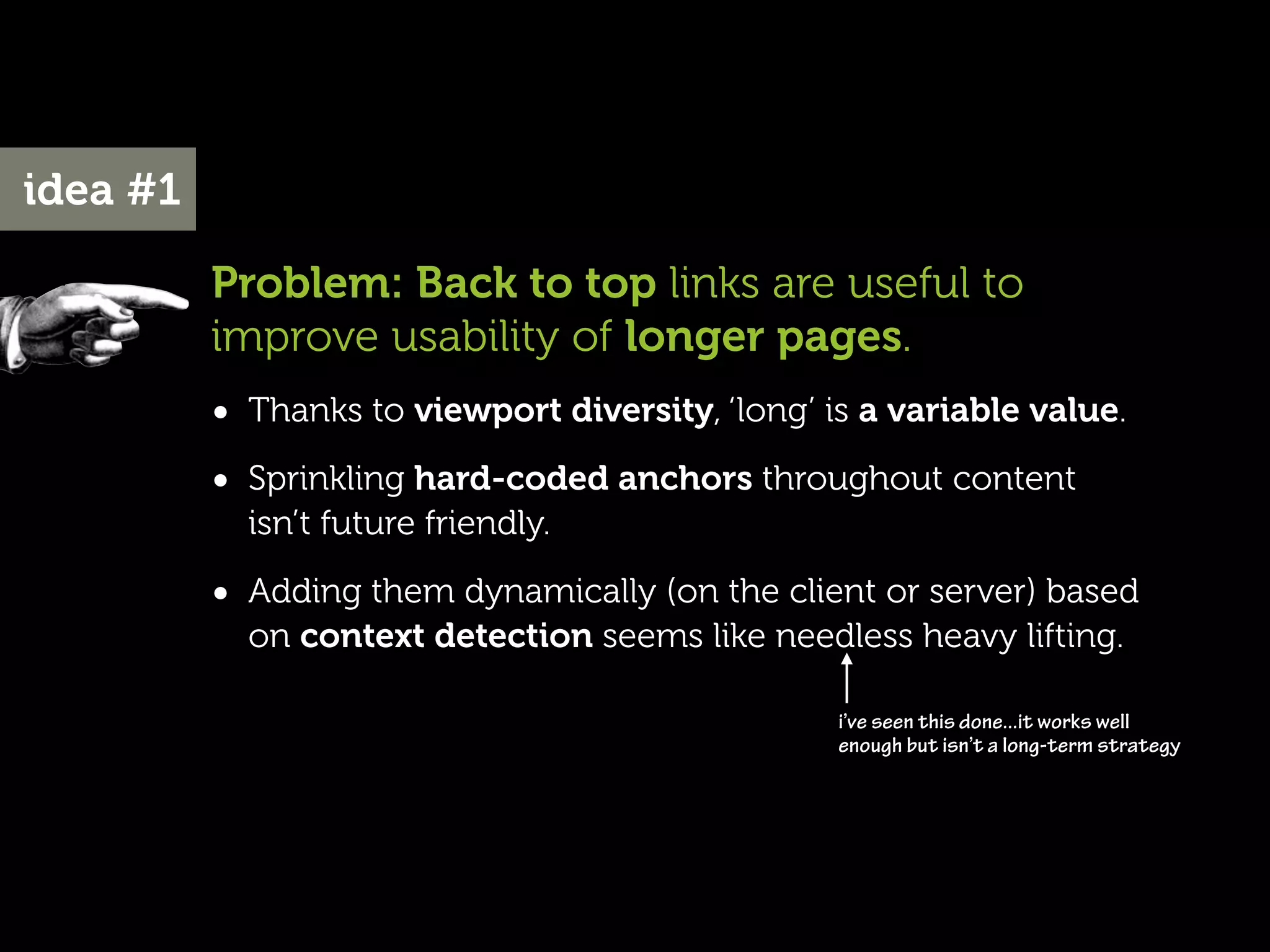 idea #1

          Problem: Back to top links are useful to
          improve usability of longer pages.
          • Thanks to viewport diversity, ‘long’ is a variable value.
          • Sprinkling hard-coded anchors throughout content
            isn’t future friendly.

          • Adding them dynamically (on the client or server) based
            on context detection seems like needless heavy lifting.

                                                  i’ve seen this done...it works well
                                                  enough but isn’t a long-term strategy
 