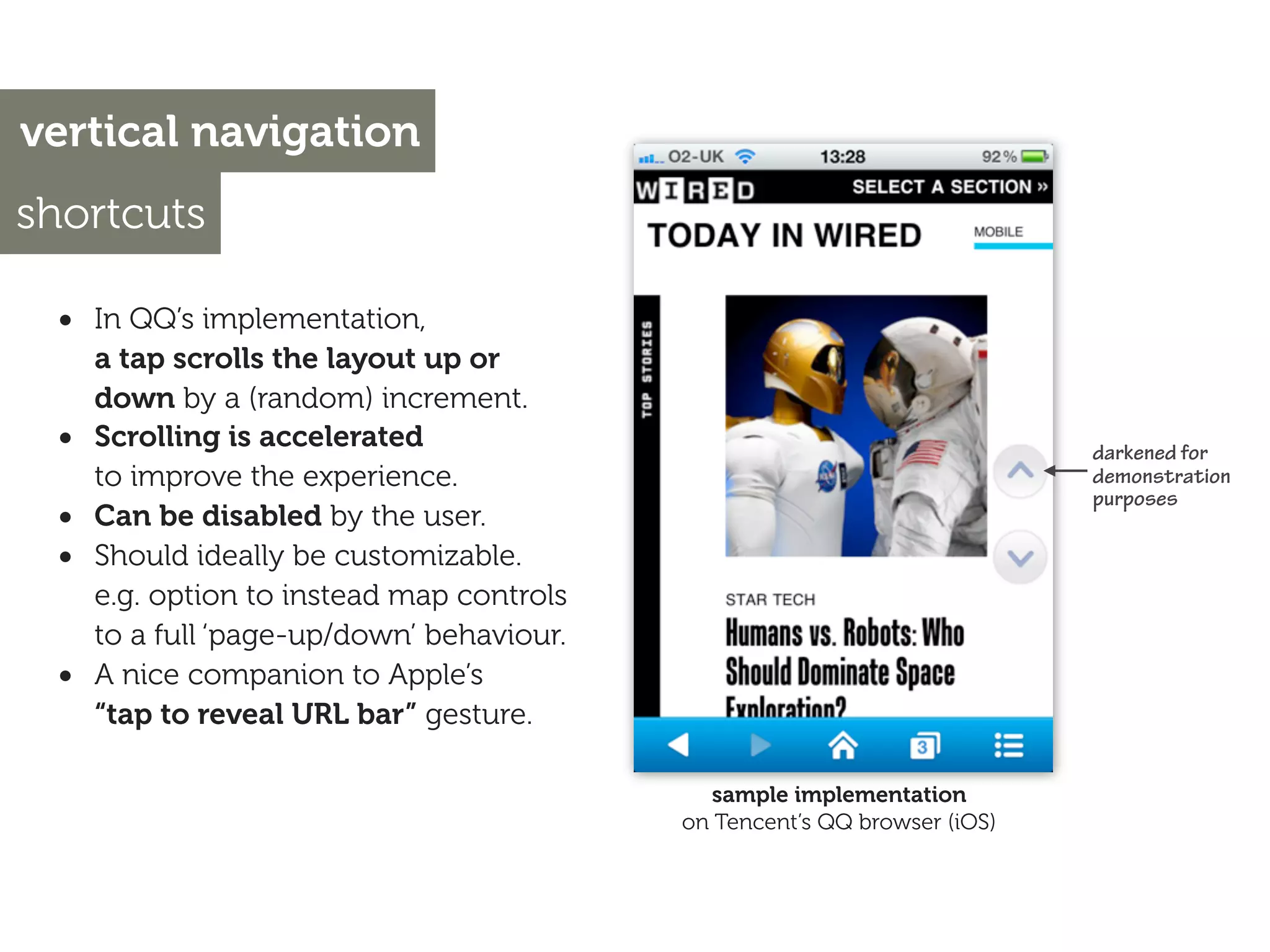 vertical navigation
shortcuts

 • In QQ’s implementation,
     a tap scrolls the layout up or
     down by a (random) increment.
 •   Scrolling is accelerated                                              darkened for
     to improve the experience.                                            demonstration
                                                                           purposes
 •   Can be disabled by the user.
 •   Should ideally be customizable.
     e.g. option to instead map controls
     to a full ‘page-up/down’ behaviour.
 •   A nice companion to Apple’s
     “tap to reveal URL bar” gesture.

                                              sample implementation
                                           on Tencent’s QQ browser (iOS)
 