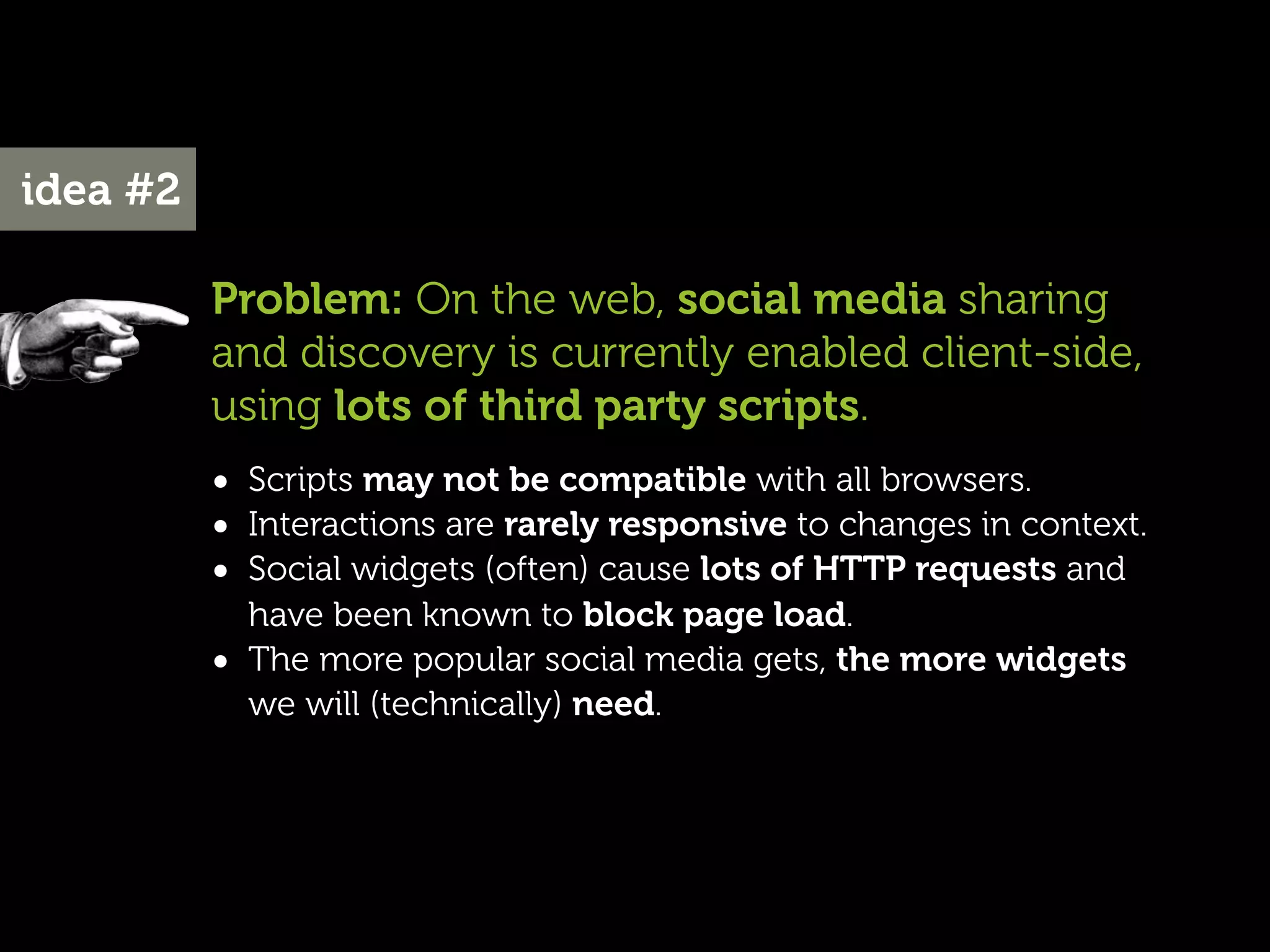 idea #2

          Problem: On the web, social media sharing
          and discovery is currently enabled client-side,
          using lots of third party scripts.
          • Scripts may not be compatible with all browsers.
          • Interactions are rarely responsive to changes in context.
          • Social widgets (often) cause lots of HTTP requests and
              have been known to block page load.
          •   The more popular social media gets, the more widgets
              we will (technically) need.
 