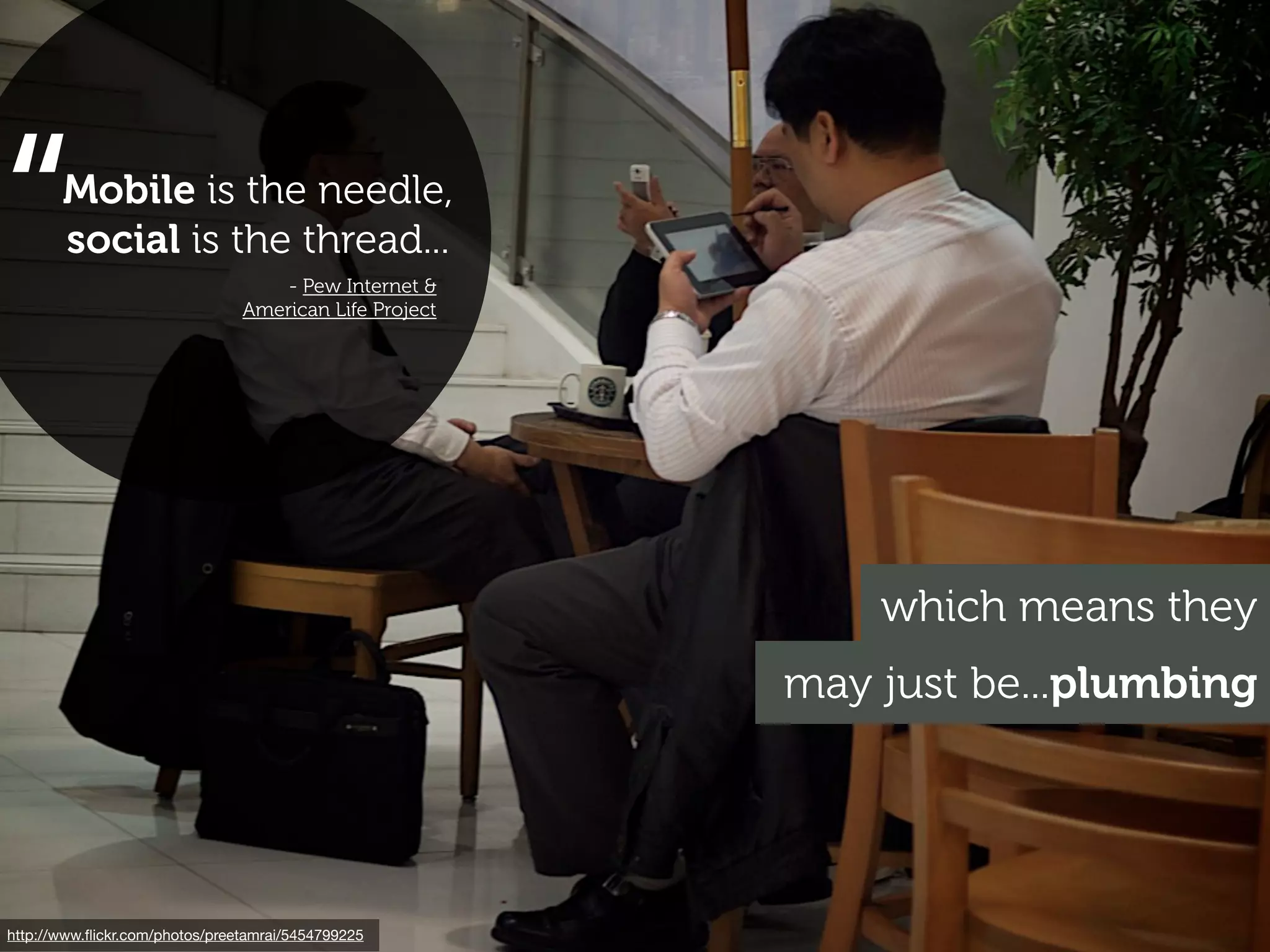 “      Mobile is the needle,
       social is the thread...
                                    - Pew Internet &
                                American Life Project




                                                            which means they
                                                        may just be...plumbing




http://www.ﬂickr.com/photos/preetamrai/5454799225
 