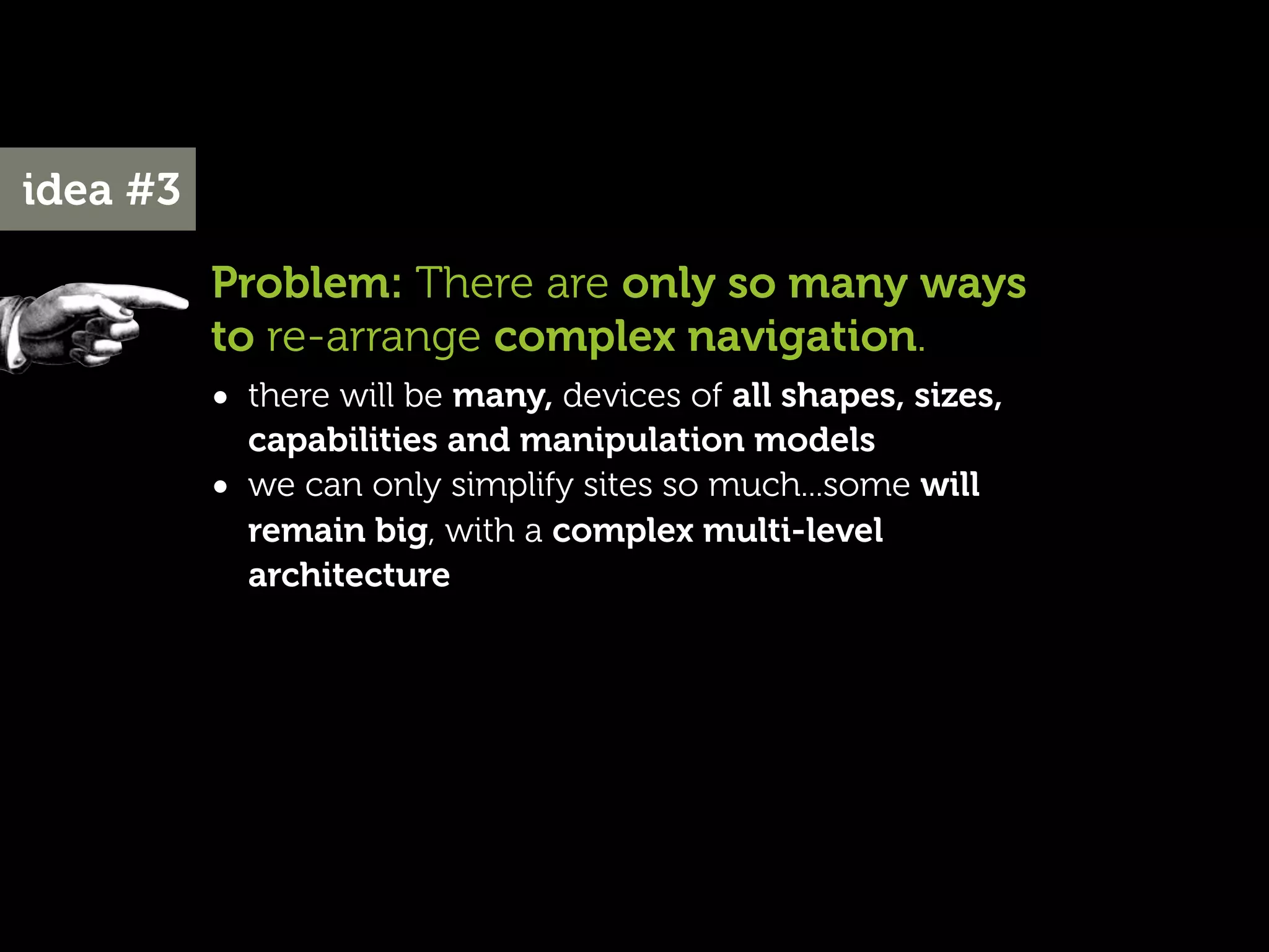 idea #3

          Problem: There are only so many ways
          to re-arrange complex navigation.
          • there will be many, devices of all shapes, sizes,
              capabilities and manipulation models
          •   we can only simplify sites so much...some will
              remain big, with a complex multi-level
              architecture
 