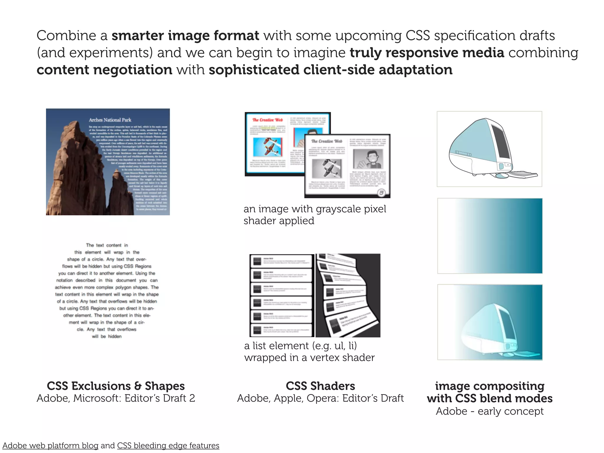 Combine a smarter image format with some upcoming CSS speciﬁcation drafts
        (and experiments) and we can begin to imagine truly responsive media combining
        content negotiation with sophisticated client-side adaptation




                                                          an image with grayscale pixel
                                                          shader applied




                                                          a list element (e.g. ul, li)
                                                          wrapped in a vertex shader

           CSS Exclusions & Shapes                                 CSS Shaders                  image compositing
        Adobe, Microsoft: Editor’s Draft 2               Adobe, Apple, Opera: Editor’s Draft   with CSS blend modes
                                                                                                Adobe - early concept


Adobe web platform blog and CSS bleeding edge features
 