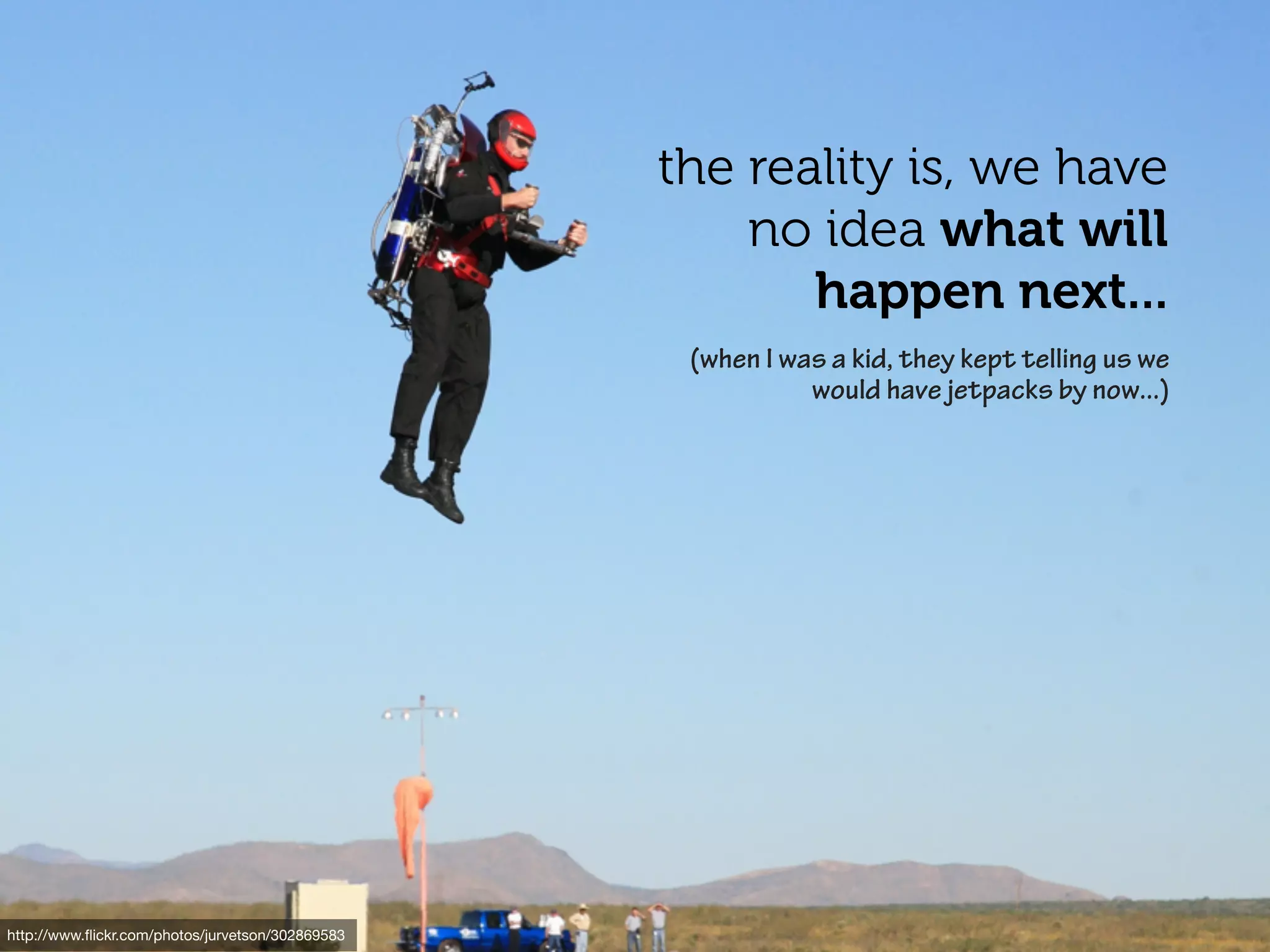 the reality is, we have
                                                      no idea what will
                                                         happen next...
                                                   (when I was a kid, they kept telling us we
                                                             would have jetpacks by now...)




http://www.ﬂickr.com/photos/jurvetson/302869583
 