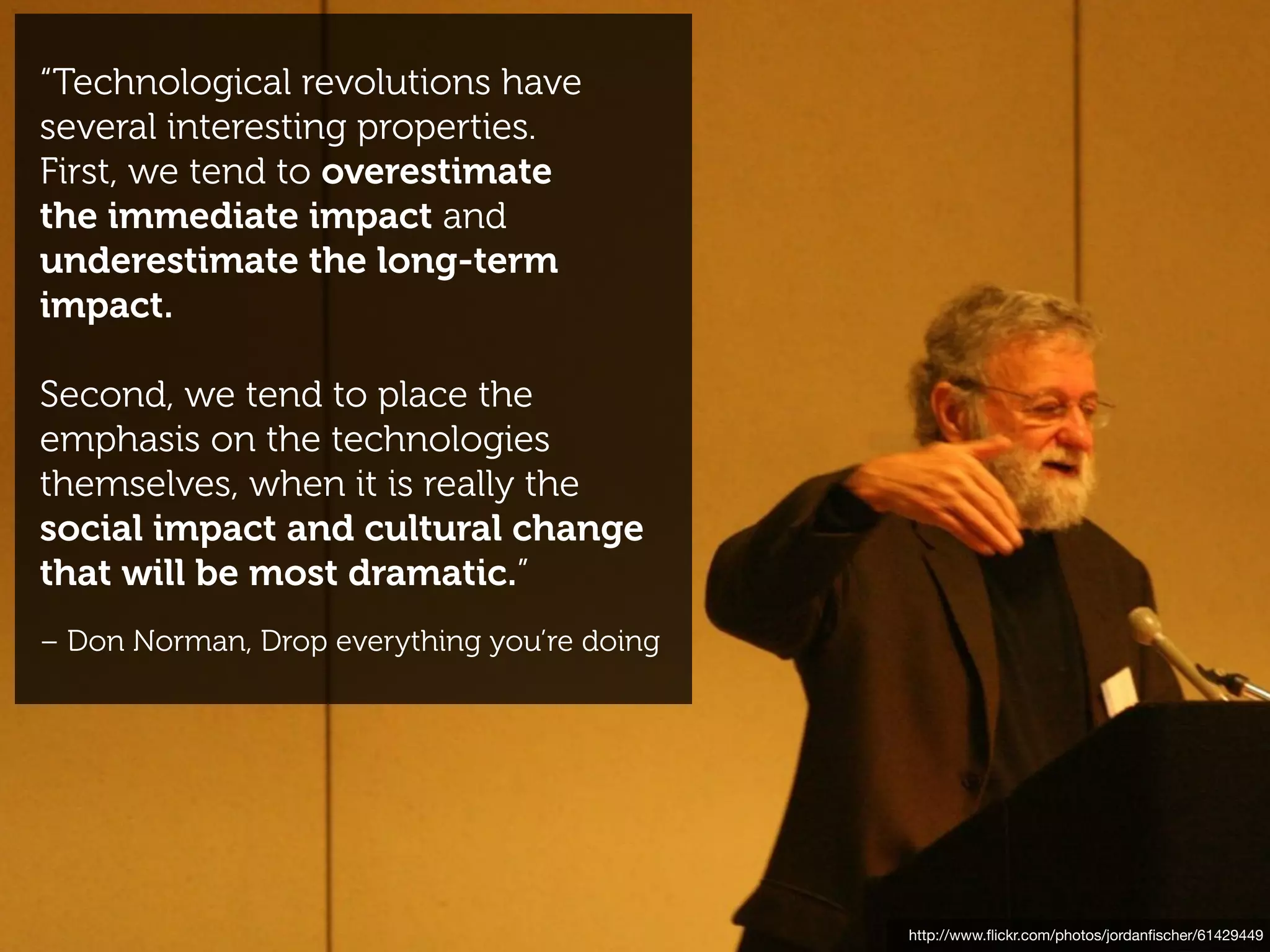“Technological revolutions have
several interesting properties.
First, we tend to overestimate
the immediate impact and
underestimate the long-term
impact.

Second, we tend to place the
emphasis on the technologies
themselves, when it is really the
social impact and cultural change
that will be most dramatic.”
– Don Norman, Drop everything you’re doing




                                             http://www.ﬂickr.com/photos/jordanﬁscher/61429449
 