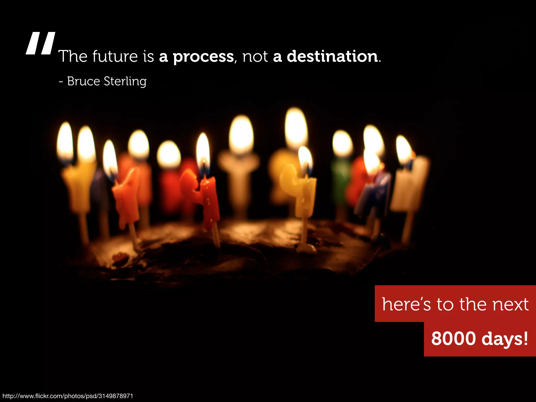 “           The future is a process, not a destination.
                 - Bruce Sterling




                                                               here’s to the next
                                                                     8000 days!

http://www.ﬂickr.com/photos/psd/3149878971
 