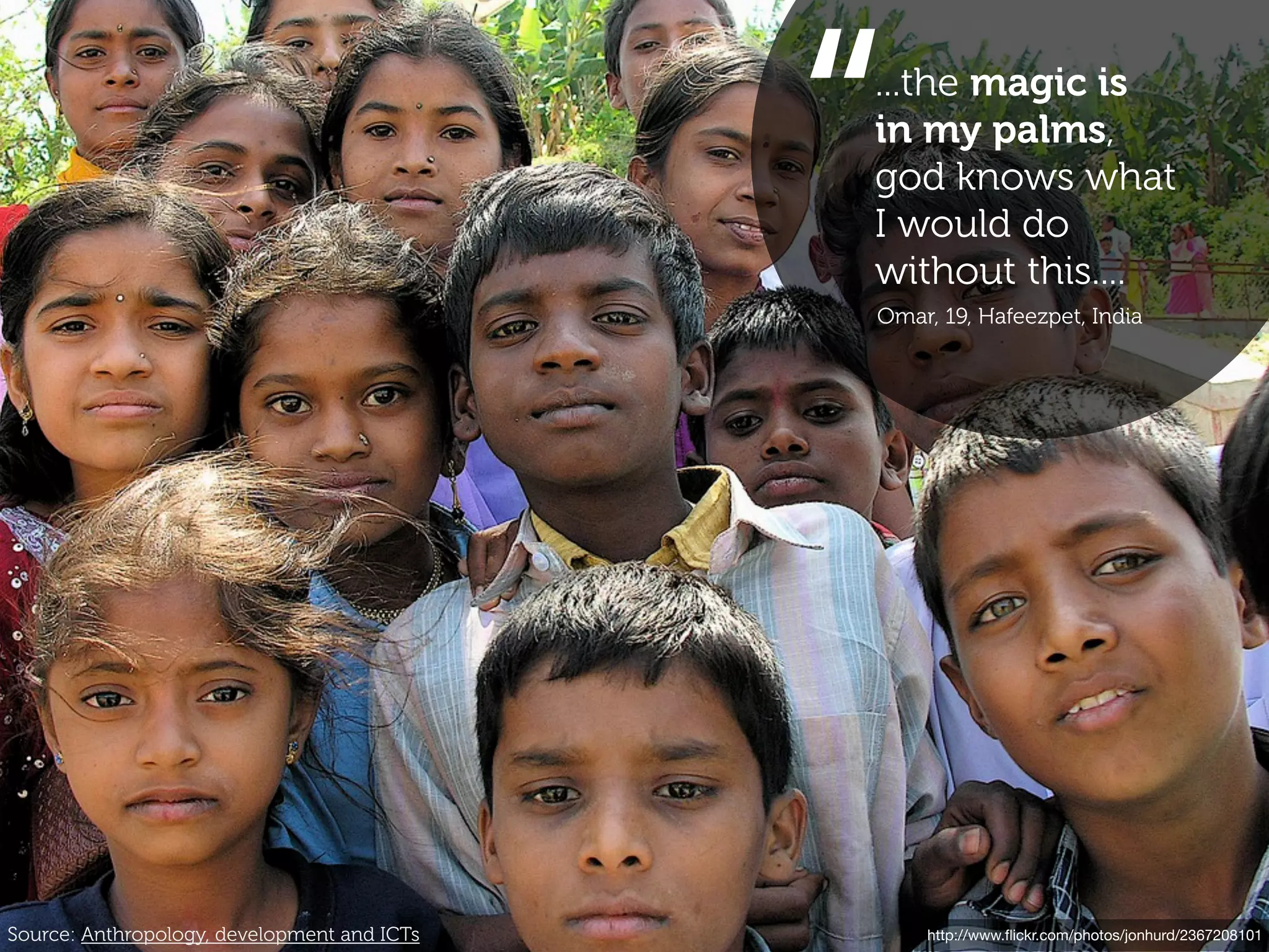 “
                                             ...the magic is
                                             in my palms,
                                             god knows what
                                             I would do
                                             without this....
                                             Omar, 19, Hafeezpet, India




Source: Anthropology, development and ICTs       http://www.ﬂickr.com/photos/jonhurd/2367208101
 