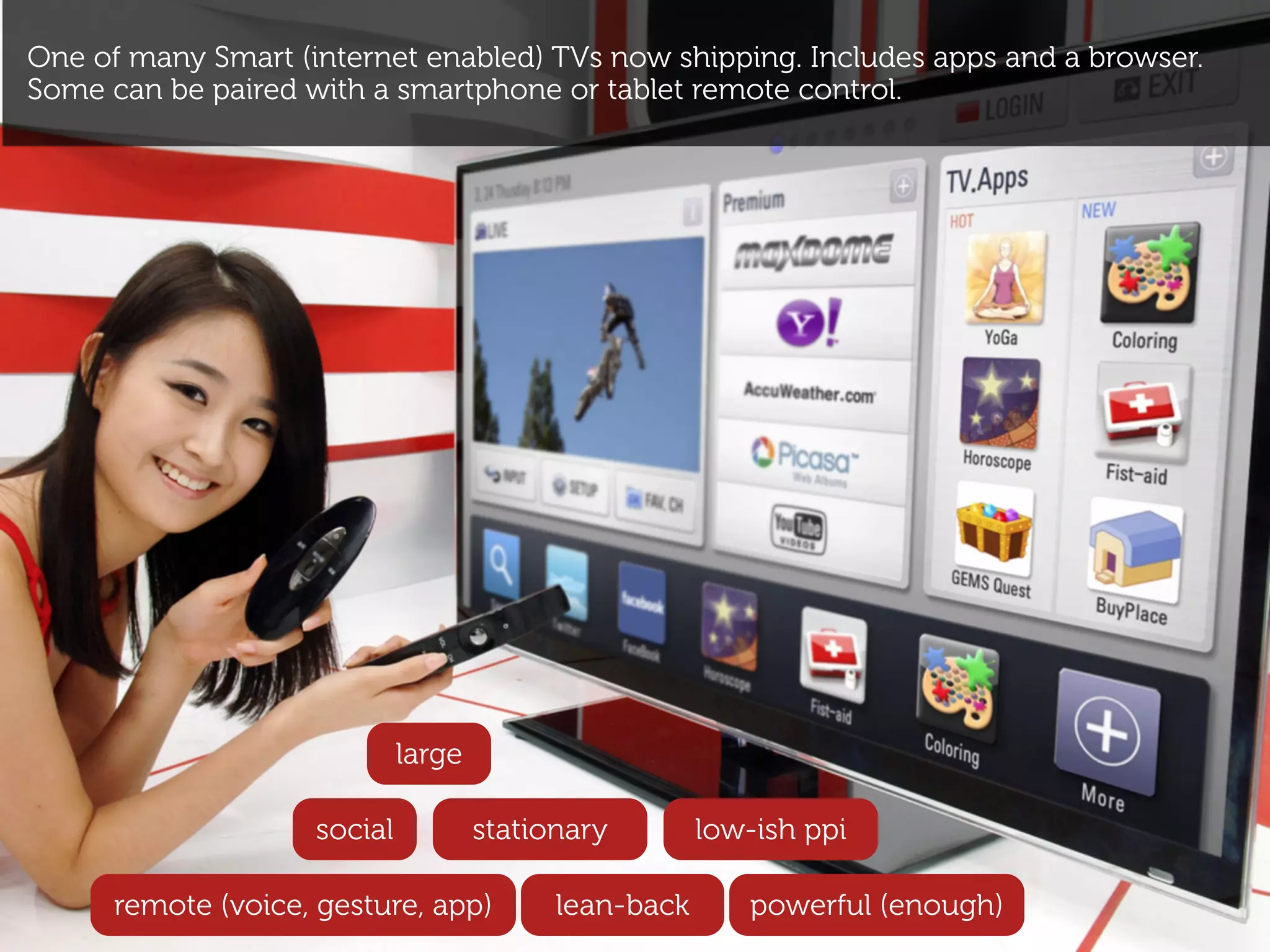 One of many Smart (internet enabled) TVs now shipping. Includes apps and a browser.
Some can be paired with a smartphone or tablet remote control.




                             large

                    social           stationary        low-ish ppi

      remote (voice, gesture, app)         lean-back      powerful (enough)
 