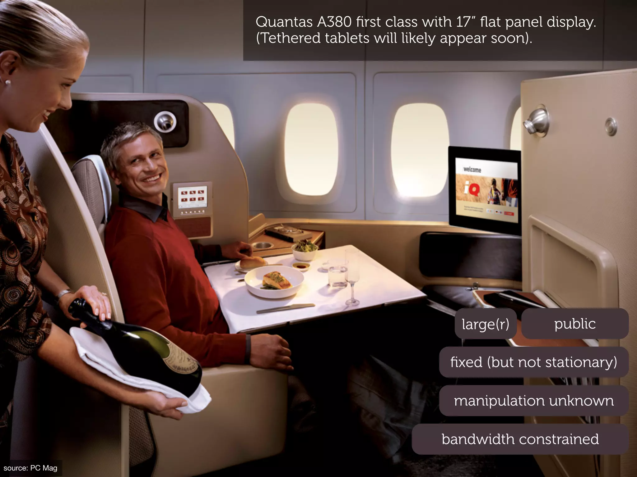 Quantas A380 ﬁrst class with 17” ﬂat panel display.
                 (Tethered tablets will likely appear soon).




                                               large(r)      public

                                              ﬁxed (but not stationary)

                                              manipulation unknown

                                            bandwidth constrained
source: PC Mag
 