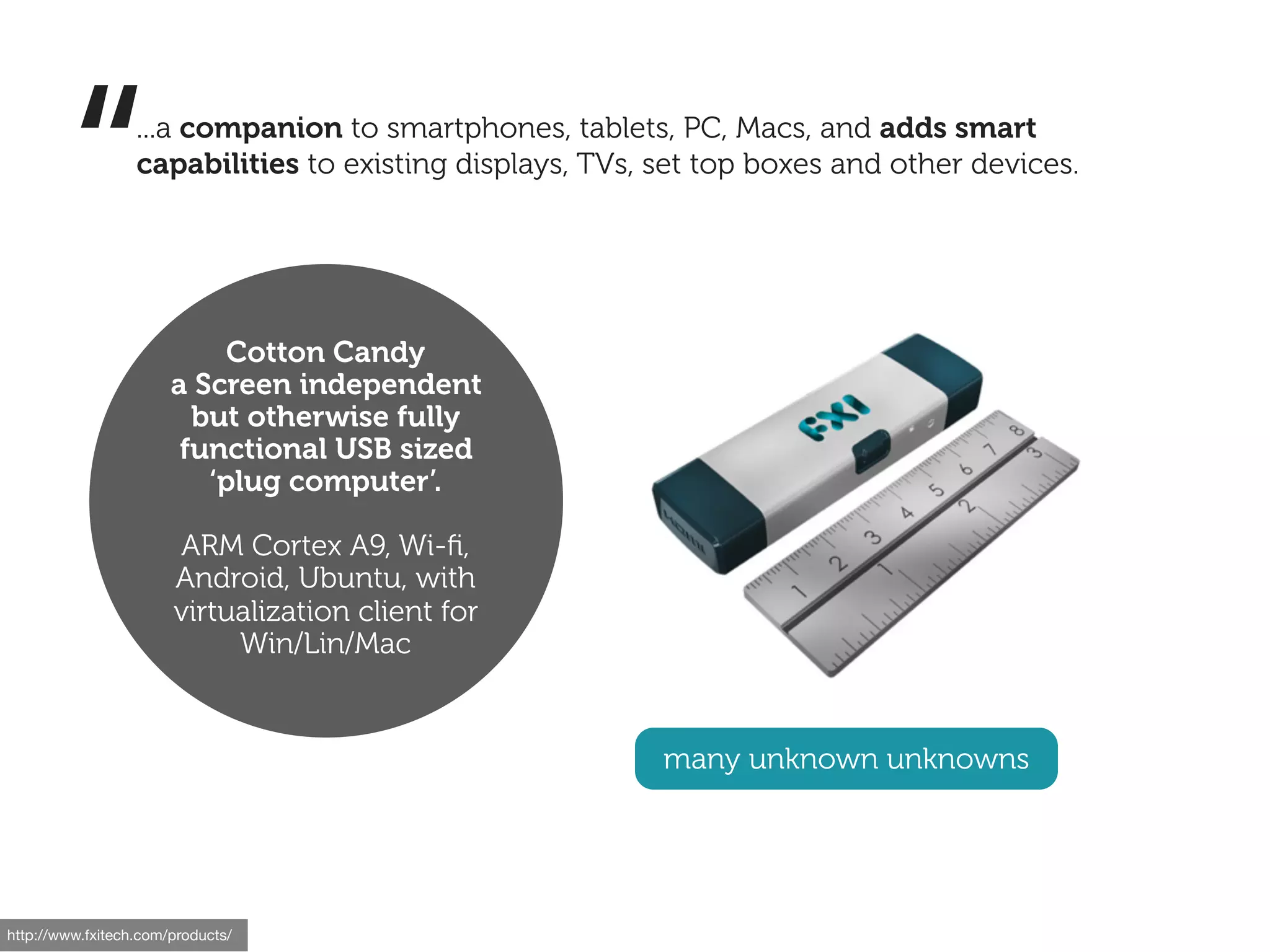 “         ...a companion to smartphones, tablets, PC, Macs, and adds smart
                  capabilities to existing displays, TVs, set top boxes and other devices.




                            Cotton Candy
                       a Screen independent
                         but otherwise fully
                        functional USB sized
                          ‘plug computer’.

                       ARM Cortex A9, Wi-ﬁ,
                       Android, Ubuntu, with
                       virtualization client for
                            Win/Lin/Mac


                                                          many unknown unknowns




http://www.fxitech.com/products/
 