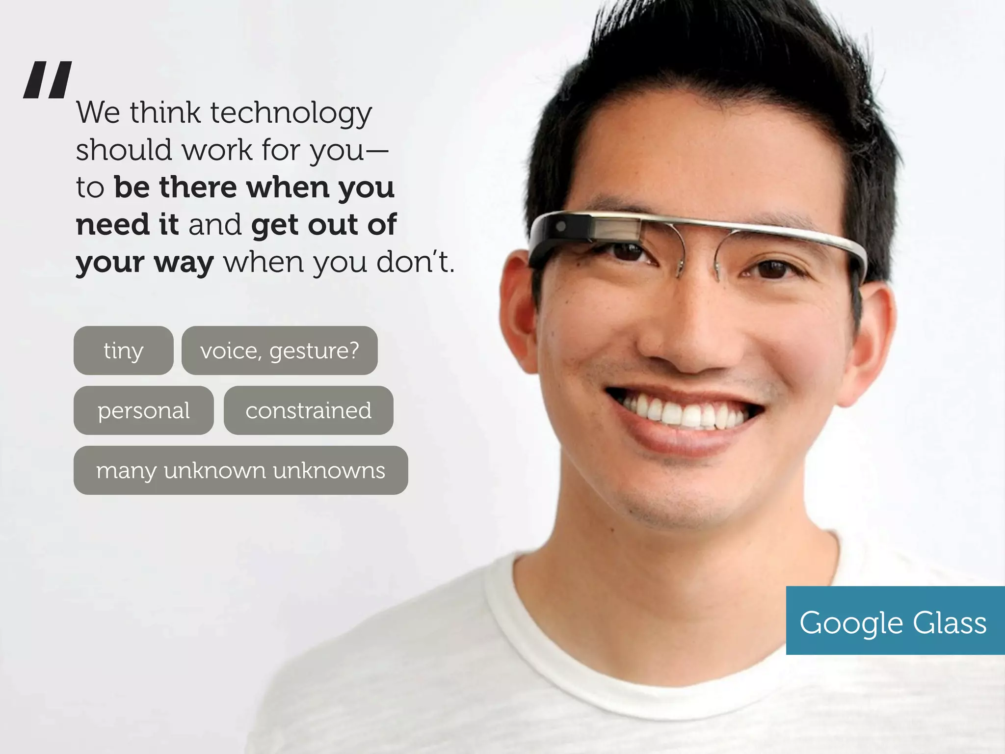 “
We think technology
should work for you—
to be there when you
need it and get out of
your way when you don’t.

    tiny       voice, gesture?

    personal       constrained

    many unknown unknowns




                                 Google Glass
 