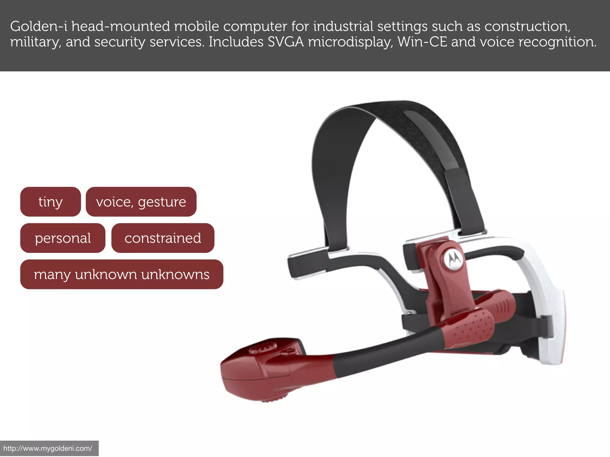 Golden-i head-mounted mobile computer for industrial settings such as construction,
 military, and security services. Includes SVGA microdisplay, Win-CE and voice recognition.




         tiny               voice, gesture

        personal                constrained

        many unknown unknowns




http://www.mygoldeni.com/
 