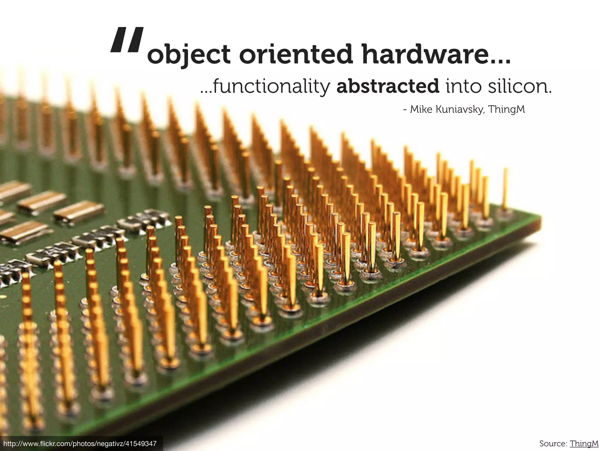 “            object oriented hardware...
                                                ...functionality abstracted into silicon.
                                                                       - Mike Kuniavsky, ThingM




http://www.ﬂickr.com/photos/negativz/41549347                                                     Source: ThingM
 