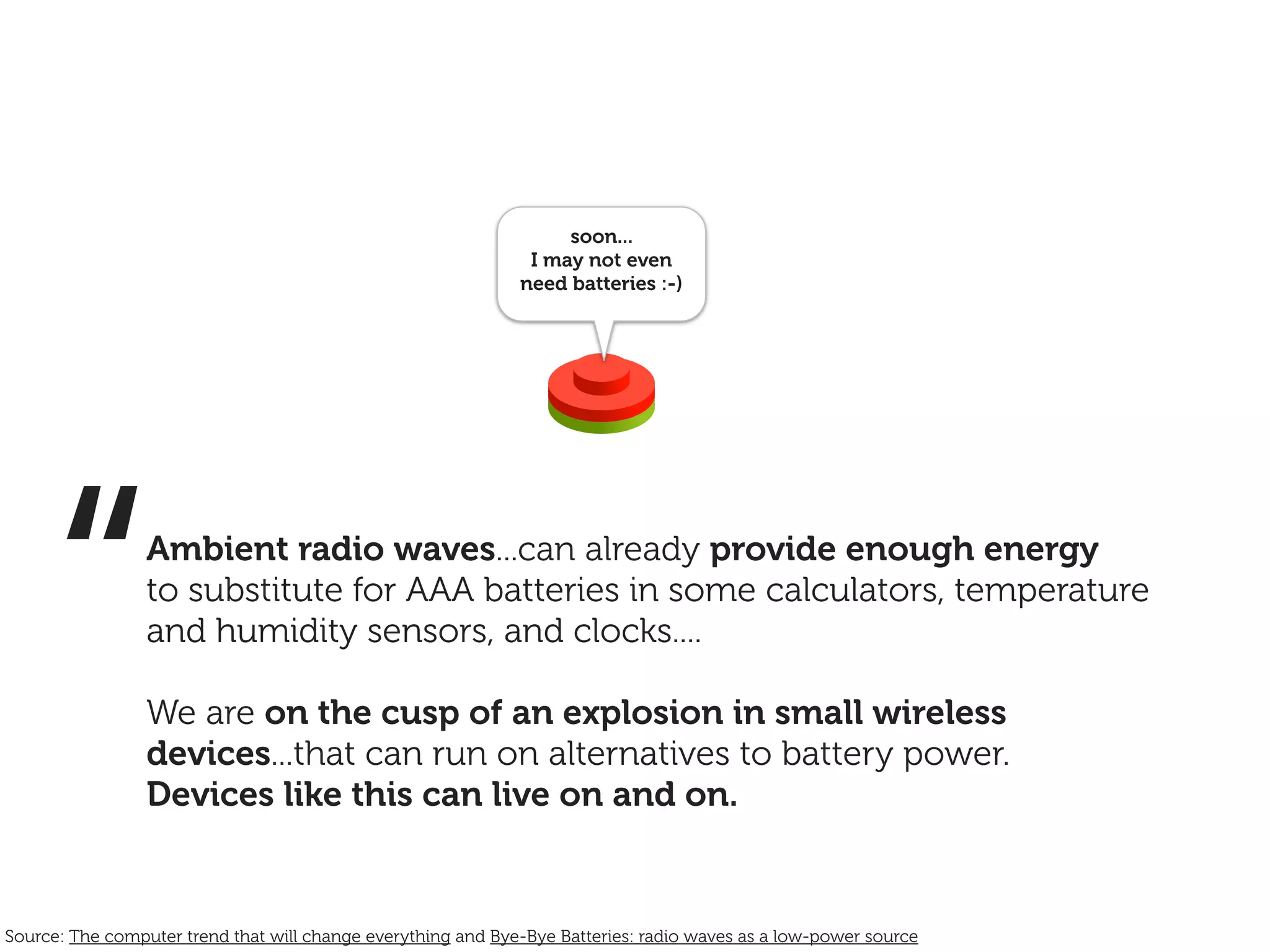 soon...
                                                               I may not even
                                                              need batteries :-)




     “           Ambient radio waves...can already provide enough energy
                 to substitute for AAA batteries in some calculators, temperature
                 and humidity sensors, and clocks....

                 We are on the cusp of an explosion in small wireless
                 devices...that can run on alternatives to battery power.
                 Devices like this can live on and on.


Source: The computer trend that will change everything and Bye-Bye Batteries: radio waves as a low-power source
 