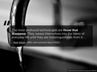 “   The most profound technologies are those that
    disappear. They weave themselves into the fabric of
    everyday life until they are indistinguishable from it….
    - Mark Weiser (1991 chief scientist Xerox PARC)




                                                      http://www.ﬂickr.com/photos/armaggeusa/3176297283
 