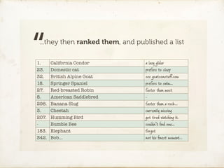 “...they then ranked them, and published a list

1.
23.
32.
18.
       California Condor
       Domestic cat
       British Alpine Goat
       Springer Spaniel
                                  a lazy glider
                                  prefers to sleep
                                  see goatsonstuﬀ.com
                                  prefers to swim…
27.    Red-breasted Robin         faster than most
8.     American Saddlebred        -
298.   Banana Slug                faster than a rock…
3.     Cheetah                    currently missing
207.   Humming Bird               got tired watching it.
-      Bumble Bee                 couldn’t ﬁnd one…
183.   Elephant                   forgot
342.   Bob…                       not his ﬁnest moment…
 